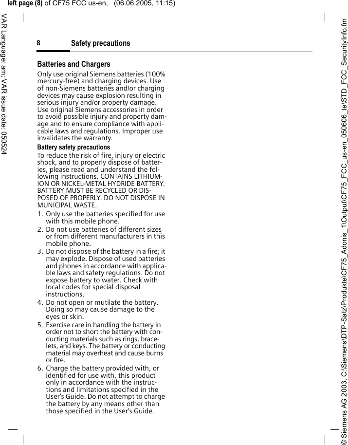 &copy; Siemens AG 2003, C:\Siemens\DTP-Satz\Produkte\CF75_Adonis_1\Output\CF75_FCC_us-en_050606_te\STD_FCC_SecurityInfo.fmleft page (8) of CF75 FCC us-en,   (06.06.2005, 11:15)Safety precautions8VAR Language: am; VAR issue date: 050524Batteries and ChargersOnly use original Siemens batteries (100% mercury-free) and charging devices. Use of non-Siemens batteries and/or charging devices may cause explosion resulting in serious injury and/or property damage. Use original Siemens accessories in order to avoid possible injury and property dam-age and to ensure compliance with appli-cable laws and regulations. Improper use invalidates the warranty.Battery safety precautionsTo reduce the risk of fire, injury or electric shock, and to properly dispose of batter-ies, please read and understand the fol-lowing instructions. CONTAINS LITHIUM-ION OR NICKEL-METAL HYDRIDE BATTERY. BATTERY MUST BE RECYCLED OR DIS-POSED OF PROPERLY. DO NOT DISPOSE IN MUNICIPAL WASTE.1. Only use the batteries specified for use with this mobile phone.2. Do not use batteries of different sizes or from different manufacturers in this mobile phone.3. Do not dispose of the battery in a fire; it may explode. Dispose of used batteries and phones in accordance with applica-ble laws and safety regulations. Do not expose battery to water. Check with local codes for special disposal instructions. 4. Do not open or mutilate the battery. Doing so may cause damage to the eyes or skin.5. Exercise care in handling the battery in order not to short the battery with con-ducting materials such as rings, brace-lets, and keys. The battery or conducting material may overheat and cause burns or fire.6. Charge the battery provided with, or identified for use with, this product only in accordance with the instruc-tions and limitations specified in the User's Guide. Do not attempt to charge the battery by any means other than those specified in the User's Guide.