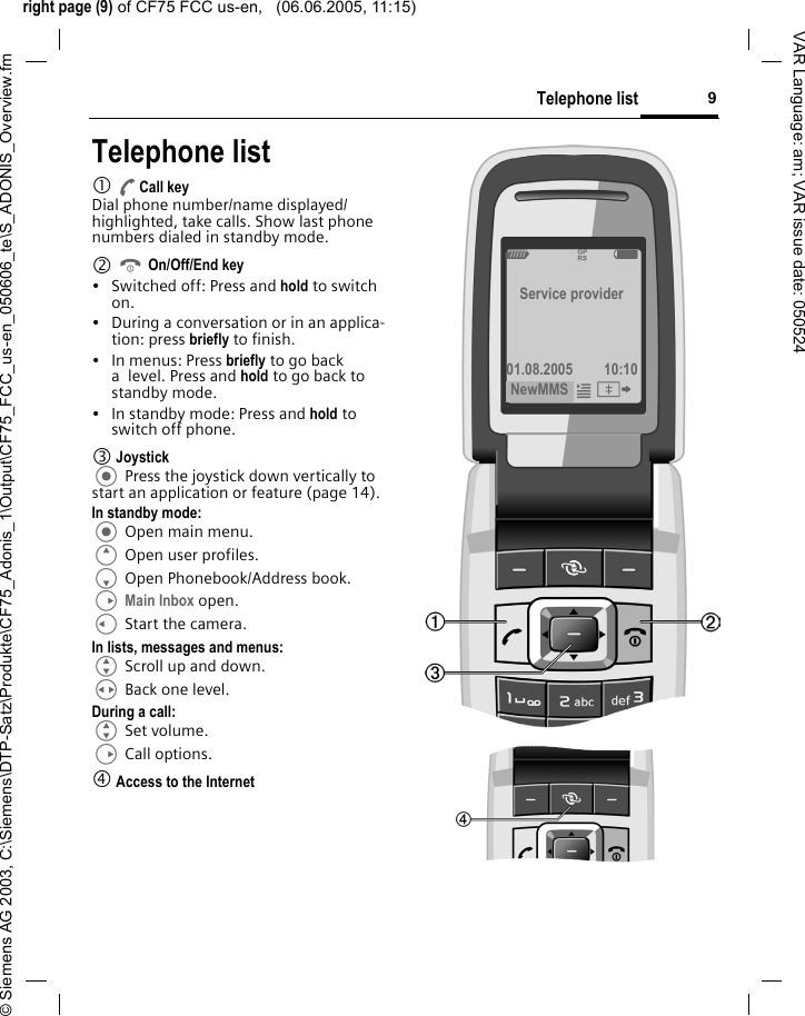 right page (9) of CF75 FCC us-en,   (06.06.2005, 11:15)&copy; Siemens AG 2003, C:\Siemens\DTP-Satz\Produkte\CF75_Adonis_1\Output\CF75_FCC_us-en_050606_te\S_ADONIS_Overview.fm9Telephone listVAR Language: am; VAR issue date: 050524Telephone list1 ACall keyDial phone number/name displayed/highlighted, take calls. Show last phone numbers dialed in standby mode. 2 B On/Off/End key&bull; Switched off: Press and hold to switch on.&bull; During a conversation or in an applica-tion: press briefly to finish. &bull; In menus: Press briefly to go back a level. Press and hold to go back to standby mode.&bull; In standby mode: Press and hold to switch off phone.3 Joystick Press the joystick down vertically to start an application or feature (page 14).In standby mode: Open main menu.E Open user profiles.F Open Phonebook/Address book.D Main Inbox open.C Start the camera.In lists, messages and menus:G Scroll up and down.H Back one level.During a call:G Set volume.D Call options. 4 Access to the InternetZ  &pound; XService provider01.08.2005 10:10NewMMS &iacute;&Iuml; 