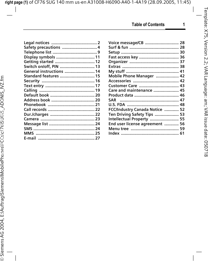 Table of Contents 1right page (1) of CF76 SUG 140 mm us-en A31008-H6090-A40-1-4A19 (28.09.2005, 11:45)&copy; Siemens AG 2004, E:\Auftrag\Siemens\MobilePhones\FCCs\cf76\SUG\S_ADONIS_IVZ.fmTemplate: X75, Version 2.2; VAR Language: am; VAR issue date: 050718Legal notices  ......................................2Safety precautions  ............................. 4Telephone list ..................................... 9Display symbols ................................ 11Getting started  ................................. 12Switch on/off, PIN ............................. 13General instructions ......................... 14Standard features ............................. 15Security ............................................ 16Text entry  ......................................... 17Calling .............................................. 19Default book ..................................... 20Address book .................................... 20Phonebook ....................................... 21Call records ....................................... 22Dur./charges ..................................... 22Camera ............................................. 23Message list ...................................... 24SMS ................................................... 24MMS ................................................. 25E-mail ............................................... 27Voice message/CB  ............................ 28Surf &amp; fun ......................................... 28Setup ................................................ 30Fast access key ................................. 36Organizer ......................................... 37Extras ............................................... 38My stuff ............................................ 41Mobile Phone Manager ................... 42Accessories ...................................... 42Customer Care  ................................. 43Care and maintenance ..................... 45Product data ..................................... 46SAR    ................................................. 47U.S. FDA  ........................................... 48FCC/Industry Canada Notice  ............ 52Ten Driving Safety Tips  .................... 53Intellectual Property  ........................ 55End user license agreement  ............ 56Menu tree  ........................................ 59Index ................................................ 61Table of ContentsThis is a sum-marized ver-sion of the Operating Manual. The complete ver-sion can be found on the Internet at: www.sie-mens.com/cf75