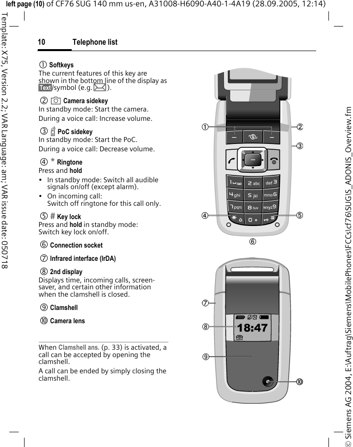 Telephone list10&copy; Siemens AG 2004, E:\Auftrag\Siemens\MobilePhones\FCCs\cf76\SUG\S_ADONIS_Overview.fmleft page (10) of CF76 SUG 140 mm us-en, A31008-H6090-A40-1-4A19 (28.09.2005, 12:14)Template: X75, Version 2.2; VAR Language: am; VAR issue date: 0507181 SoftkeysThe current features of this key are shown in the bottom line of the display as &sect;Text&sect;/symbol (e.g. p).2  a Camera sidekeyIn standby mode: Start the camera.During a voice call: Increase volume.3  b PoC sidekeyIn standby mode: Start the PoC.During a voice call: Decrease volume.4 * RingtonePress and hold&bull; In standby mode: Switch all audible signals on/off (except alarm). &bull; On incoming call: Switch off ringtone for this call only.5  Key lockPress and hold in standby mode: Switch key lock on/off.6 Connection socket7 Infrared interface (IrDA)8 2nd displayDisplays time, incoming calls, screen-saver, and certain other information when the clamshell is closed.9 Clamshell: Camera lensWhen Clamshell ans. (p. 33) is activated, a call can be accepted by opening the clamshell.A call can be ended by simply closing the clamshell.