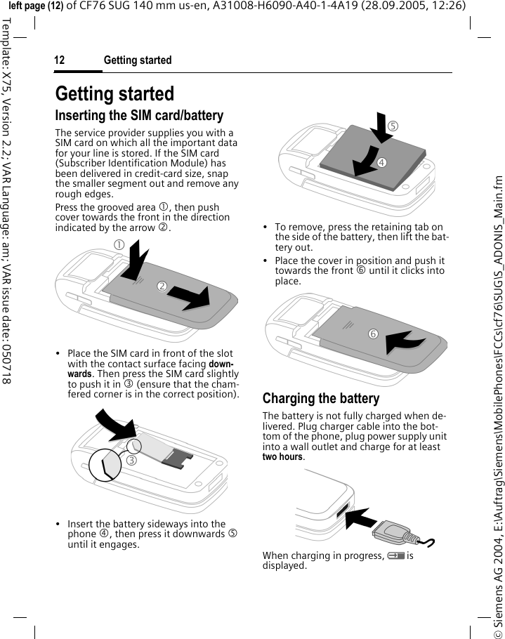 Getting started12&copy; Siemens AG 2004, E:\Auftrag\Siemens\MobilePhones\FCCs\cf76\SUG\S_ADONIS_Main.fmleft page (12) of CF76 SUG 140 mm us-en, A31008-H6090-A40-1-4A19 (28.09.2005, 12:26)Template: X75, Version 2.2; VAR Language: am; VAR issue date: 050718Getting startedInserting the SIM card/batteryThe service provider supplies you with a SIM card on which all the important data for your line is stored. If the SIM card (Subscriber Identification Module) has been delivered in credit-card size, snap the smaller segment out and remove any rough edges.Press the grooved area 1, then push cover towards the front in the direction indicated by the arrow 2.&bull; Place the SIM card in front of the slot with the contact surface facing down-wards. Then press the SIM card slightly to push it in 3 (ensure that the cham-fered corner is in the correct position).&bull; Insert the battery sideways into the phone 4, then press it downwards 5 until it engages. &bull; To remove, press the retaining tab on the side of the battery, then lift the bat-tery out.&bull; Place the cover in position and push it towards the front 6 until it clicks into place.Charging the batteryThe battery is not fully charged when de-livered. Plug charger cable into the bot-tom of the phone, plug power supply unit into a wall outlet and charge for at least two hours.When charging in progress, Y is displayed.123546