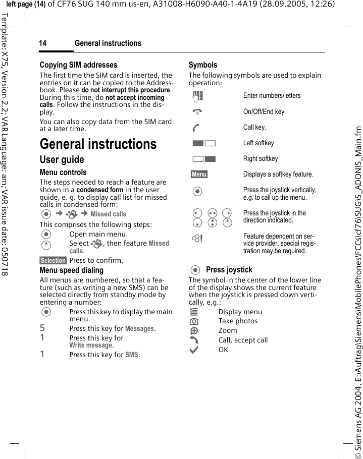 General instructions14&copy; Siemens AG 2004, E:\Auftrag\Siemens\MobilePhones\FCCs\cf76\SUG\S_ADONIS_Main.fmleft page (14) of CF76 SUG 140 mm us-en, A31008-H6090-A40-1-4A19 (28.09.2005, 12:26)Template: X75, Version 2.2; VAR Language: am; VAR issue date: 050718Copying SIM addressesThe first time the SIM card is inserted, the entries on it can be copied to the Address-book. Please do not interrupt this procedure. During this time, do not accept incoming calls. Follow the instructions in the dis-play.You can also copy data from the SIM card at a later time.General instructionsUser guideMenu controlsThe steps needed to reach a feature are shown in a condensed form in the user guide, e. g. to display call list for missed calls in condensed form: &cent;P &cent;Missed callsThis comprises the following steps:Open main menu.ESelect P, then feature Missed calls.&sect;Selection&sect; Press to confirm.Menu speed dialingAll menus are numbered, so that a fea-ture (such as writing a new SMS) can be selected directly from standby mode by entering a number:Press this key to display the main menu.5Press this key for Messages. 1Press this key for Write message.1Press this key for SMS.SymbolsThe following symbols are used to explain operation:Press joystick The symbol in the center of the lower line of the display shows the current feature when the joystick is pressed down verti-cally, e.g.:&iacute;Display menu&icirc;Take photos&iuml;Zoom&eth;Call, accept call&igrave;OKJ Enter numbers/lettersB On/Off/End keyA Call key.< Left softkey> Right softkey&sect;Menu&sect; Displays a softkey feature. Press the joystick vertically, e.g. to call up the menu.C HD F G E Press the joystick in the direction indicated.L Feature dependent on ser-vice provider, special regis-tration may be required.