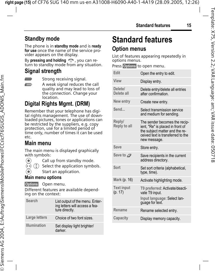 15Standard featuresright page (15) of CF76 SUG 140 mm us-en A31008-H6090-A40-1-4A19 (28.09.2005, 12:26)&copy; Siemens AG 2004, E:\Auftrag\Siemens\MobilePhones\FCCs\cf76\SUG\S_ADONIS_Main.fmTemplate: X75, Version 2.2; VAR Language: am; VAR issue date: 050718Standby modeThe phone is in standby mode and is ready for use once the name of the service pro-vider appears on the display.By pressing and holding B, you can re-turn to standby mode from any situation.Signal strengthZStrong receiving signal.[A weak signal reduces the call quality and may lead to loss of the connection. Change your location.Digital Rights Mgmt. (DRM)Remember that your telephone has digi-tal rights management. The use of down-loaded pictures, tones or applications can be restricted by the suppliers, e.g. copy protection, use for a limited period of time only, number of times it can be used etc.Main menuThe main menu is displayed graphically with symbols:Call up from standby mode.HG Select the application symbols.Start an application.Main menu options&sect;Options&sect; Open menu.Different features are available depend-ing on the context:Standard featuresOption menusList of features appearing repeatedly in options menus.Press &sect;Options&sect; to open menu.Search List output of the menu. Enter-ing letters will access a fea-ture directly.Large letters Choice of two font sizes.Illumination Set display light brighter/darker.Edit Open the entry to edit.View Display entry.Delete/Delete all  Delete entry/delete all entries after confirmation.New entry Create new entry.Send... Select transmission service and medium for sending.Reply/Reply to all  The sender becomes the recip-ient, "Re" is placed in front of the subject matter and the re-ceived text is transferred to the new message.Save Store entry.Save to 9Save recipients in the current address directory.Sort Set sort criteria (alphabetical, type, time).Mark (p. 16) Activate highlighting mode.Text input (p. 17) T9 preferred: Activate/deacti-vate T9 input.Input language: Select lan-guage for text.Rename Rename selected entry.Capacity Display memory capacity.