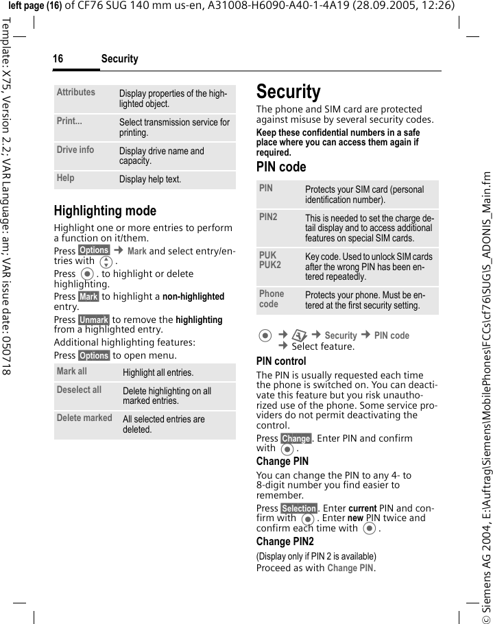 Security16&copy; Siemens AG 2004, E:\Auftrag\Siemens\MobilePhones\FCCs\cf76\SUG\S_ADONIS_Main.fmleft page (16) of CF76 SUG 140 mm us-en, A31008-H6090-A40-1-4A19 (28.09.2005, 12:26)Template: X75, Version 2.2; VAR Language: am; VAR issue date: 050718Highlighting modeHighlight one or more entries to perform a function on it/them.Press &sect;Options&sect; &cent;Mark and select entry/en-tries with G.Press . to highlight or delete highlighting. Press &sect;Mark&sect; to highlight a non-highlighted entry. Press &sect;Unmark&sect; to remove the highlighting from a highlighted entry.Additional highlighting features:Press &sect;Options&sect; to open menu.SecurityThe phone and SIM card are protected against misuse by several security codes.Keep these confidential numbers in a safe place where you can access them again if required. PIN code &cent;T &cent;Security &cent;PIN code &cent;Select feature.PIN controlThe PIN is usually requested each time the phone is switched on. You can deacti-vate this feature but you risk unautho-rized use of the phone. Some service pro-viders do not permit deactivating the control.Press &sect;Change&sect;. Enter PIN and confirm with .Change PINYou can change the PIN to any 4- to 8-digit number you find easier to remember.Press &sect;Selection&sect;. Enter current PIN and con-firm with . Enter new PIN twice and confirm each time with .Change PIN2(Display only if PIN 2 is available)Proceed as with Change PIN.Attributes Display properties of the high-lighted object.Print... Select transmission service for printing.Drive info Display drive name and capacity.Help Display help text.Mark all Highlight all entries.Deselect all Delete highlighting on all marked entries.Delete marked All selected entries are deleted.PIN Protects your SIM card (personal identification number).PIN2 This is needed to set the charge de-tail display and to access additional features on special SIM cards.PUKPUK2 Key code. Used to unlock SIM cards after the wrong PIN has been en-tered repeatedly.Phone code Protects your phone. Must be en-tered at the first security setting.