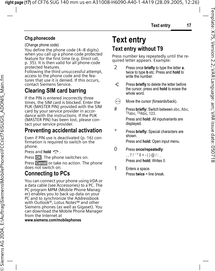 17Text entryright page (17) of CF76 SUG 140 mm us-en A31008-H6090-A40-1-4A19 (28.09.2005, 12:26)&copy; Siemens AG 2004, E:\Auftrag\Siemens\MobilePhones\FCCs\cf76\SUG\S_ADONIS_Main.fmTemplate: X75, Version 2.2; VAR Language: am; VAR issue date: 050718Chg.phonecode(Change phone code)You define the phone code (4&ndash;8 digits) when you call up a phone-code protected feature for the first time (e.g. Direct call, p. 35). It is then valid for all phone-code protected features. Following the third unsuccessful attempt, access to the phone code and the fea-tures that use it is denied. If this occurs, contact Siemens Service.Clearing SIM card barringIf the PIN is entered incorrectly three times, the SIM card is blocked. Enter the PUK (MASTER PIN) provided with the SIM card by your service provider in accor-dance with the instructions. If the PUK (MASTER PIN) has been lost, please con-tact your service provider.Preventing accidental activationEven if PIN use is deactivated (p. 16) con-firmation is required to switch on the phone.Press and hold B. Press &sect;OK&sect;. The phone switches on. Press &sect;Cancel&sect; or take no action. The phone does not switch on.Connecting to PCsYou can connect your phone using IrDA or a data cable (see Accessories) to a PC. The PC program MPM (Mobile Phone Manag-er) enables you to back up data on your PC and to synchronize the Addressbook with Outlook&reg;, Lotus Notes&trade; and other Siemens phones (as well as Gigaset). You can download the Mobile Phone Manager from the Internet atwww.siemens.com/mobilephones Text entryText entry without T9Press number key repeatedly until the re-quired letter appears. Example:2 Press once briefly to type the letter a, twice to type b etc. Press and hold to write the number.] Press briefly to delete the letter before the cursor, press and hold to erase the whole word.H  Move the cursor (forwards/back). Press briefly: Switch between abc, Abc, T9abc, T9Abc, 123. Press and hold: All inputvariants are displayed.* Press briefly: Special characters are shown.Press and hold: Open input menu.0 Press once/repeatedly:. , ? ! &rsquo; " 0 + - ( ) @ / : _ Press and hold: Writes 0. 1  Enters a space.Press twice = line break.