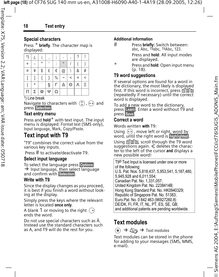 Text entry18&copy; Siemens AG 2004, E:\Auftrag\Siemens\MobilePhones\FCCs\cf76\SUG\S_ADONIS_Main.fmleft page (18) of CF76 SUG 140 mm us-en, A31008-H6090-A40-1-4A19 (28.09.2005, 12:26)Template: X75, Version 2.2; VAR Language: am; VAR issue date: 050718Special charactersPress * briefly. The character map is displayed:1) Line breakNavigate to characters with G,H and press &sect;Selection&sect;.Text entry menuPress and hold* with text input. The input menu is displayed: Format text (SMS only), Input language, Mark, Copy/Paste.Text input with T9"T9" combines the correct value from the various key inputs. Press  to activate/deactivate T9.Select input languageTo select the language press &sect;Options&sect; &cent;Input language, then select language and confirm with &sect;Selection&sect;.Write with T9Since the display changes as you proceed, it is best if you finish a word without look-ing at the display.Simply press the keys where the relevant letter is located once only. A blank 1 or moving to the right D ends the word.Do not use special characters such as &Auml;. Instead use the standard characters such as A, and T9 will do the rest for you.Additional informationPress briefly: Switch between: abc, Abc, T9abc, T9Abc, 123. Press and hold: All input modes are displayed.*Press and hold: Open input menu (p. 18).T9 word suggestionsIf several options are found for a word in the dictionary, the most likely is displayed first. If this word is incorrect, press ^ (repeatedly if necessary) until the correct word is displayed.To add a new word to the dictionary, press &sect;Learn&sect;. Enter a word without T9 and press &sect;Save&sect;.Correct a wordWords written with T9:Using H, move left or right, word by word, until the right word is &sect;highlighted&sect;.Using ^, scroll through the T9 word suggestions again.]deletes the charac-ter to the left of the cursor and displays a new possible word!Text modules &cent;M &cent;Text modulesText modules can be stored in the phone for adding to your messages (SMS, MMS, e-mail). 1)&iquest;&iexcl;_; . ,?!+-"&rsquo; : */()&curren;&yen;$&pound;&euro;@\&amp;#[ ] { }%~<=<| ^`&sect; &Gamma; ∆ &Theta; &Lambda; &Xi; &Pi; &Sigma; &Phi; &Psi; Ω T9&reg; Text Input is licensed under one or more of the following: U.S. Pat. Nos. 5,818,437, 5,953,541, 5,187,480, 5,945,928 and 6,011,554; Canadian Pat. No. 1,331,057; United Kingdom Pat. No. 2238414B; Hong Kong Standard Pat. No. HK0940329;Republic of Singapore Pat. No. 51383; Euro.Pat. No. 0 842 463 (96927260.8) DE/DK, FI, FR, IT, NL, PT, ES, SE, GB;and additional patents are pending worldwide.