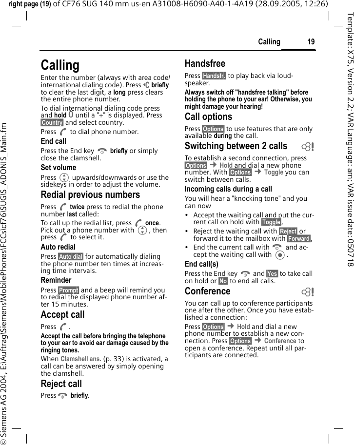 19Callingright page (19) of CF76 SUG 140 mm us-en A31008-H6090-A40-1-4A19 (28.09.2005, 12:26)&copy; Siemens AG 2004, E:\Auftrag\Siemens\MobilePhones\FCCs\cf76\SUG\S_ADONIS_Main.fmTemplate: X75, Version 2.2; VAR Language: am; VAR issue date: 050718CallingEnter the number (always with area code/international dialing code). Press]briefly to clear the last digit, a long press clears the entire phone number. To dial international dialing code press and hold 0 until a "+" is displayed. Press &sect;Country&sect; and select country.Press A to dial phone number.End callPress the End key B briefly or simply close the clamshell. Set volumePress G upwards/downwards or use the sidekeys in order to adjust the volume. Redial previous numbersPress A twice press to redial the phone number last called:To call up the redial list, press A once. Pick out a phone number with G, then press A to select it.Auto redialPress &sect;Auto dial&sect; for automatically dialing the phone number ten times at increas-ing time intervals. ReminderPress &sect;Prompt&sect; and a beep will remind you to redial the displayed phone number af-ter 15 minutes.Accept callPress A.Accept the call before bringing the telephone to your ear to avoid ear damage caused by the ringing tones. When Clamshell ans. (p. 33) is activated, a call can be answered by simply opening the clamshell.Reject callPressB briefly. HandsfreePress &sect;Handsfr.&sect; to play back via loud-speaker.Always switch off "handsfree talking" before holding the phone to your ear! Otherwise, you might damage your hearing! Call optionsPress &sect;Options&sect; to use features that are only available during the call.Switching between 2 calls bTo establish a second connection, press &sect;Options&sect; &cent;Hold and dial a new phone number. With &sect;Options&sect; &cent;Toggle you can switch between calls.Incoming calls during a callYou will hear a "knocking tone" and you can now&bull; Accept the waiting call and put the cur-rent call on hold with &sect;Toggle&sect;, &bull; Reject the waiting call with &sect;Reject&sect; or forward it to the mailbox with &sect;Forward&sect;, &bull; End the current call with B and ac-cept the waiting call with .End call(s)Press the End key B and &sect;Yes&sect; to take call on hold or &sect;No&sect; to end all calls.Conference bYou can call up to conference participants one after the other. Once you have estab-lished a connection: Press &sect;Options&sect; &cent;Hold and dial a new phone number to establish a new con-nection. Press &sect;Options&sect; &cent;Conference to open a conference. Repeat until all par-ticipants are connected.