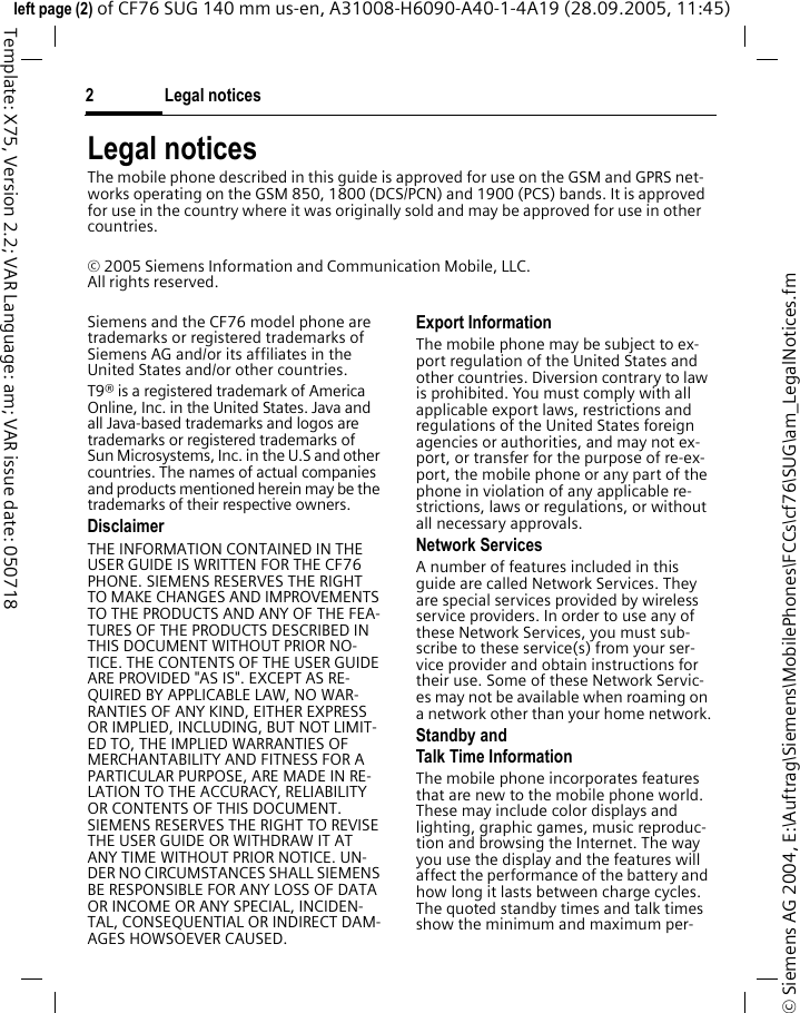 Legal notices2&copy; Siemens AG 2004, E:\Auftrag\Siemens\MobilePhones\FCCs\cf76\SUG\am_LegalNotices.fmleft page (2) of CF76 SUG 140 mm us-en, A31008-H6090-A40-1-4A19 (28.09.2005, 11:45)Template: X75, Version 2.2; VAR Language: am; VAR issue date: 050718Legal noticesThe mobile phone described in this guide is approved for use on the GSM and GPRS net-works operating on the GSM 850, 1800 (DCS/PCN) and 1900 (PCS) bands. It is approved for use in the country where it was originally sold and may be approved for use in other countries.&copy; 2005 Siemens Information and Communication Mobile, LLC.All rights reserved.Siemens and the CF76 model phone are trademarks or registered trademarks of Siemens AG and/or its affiliates in the United States and/or other countries.T9&reg; is a registered trademark of America Online, Inc. in the United States. Java and all Java-based trademarks and logos are trademarks or registered trademarks of Sun Microsystems, Inc. in the U.S and other countries. The names of actual companies and products mentioned herein may be the trademarks of their respective owners. DisclaimerTHE INFORMATION CONTAINED IN THE USER GUIDE IS WRITTEN FOR THE CF76 PHONE. SIEMENS RESERVES THE RIGHT TO MAKE CHANGES AND IMPROVEMENTS TO THE PRODUCTS AND ANY OF THE FEA-TURES OF THE PRODUCTS DESCRIBED IN THIS DOCUMENT WITHOUT PRIOR NO-TICE. THE CONTENTS OF THE USER GUIDE ARE PROVIDED "AS IS". EXCEPT AS RE-QUIRED BY APPLICABLE LAW, NO WAR-RANTIES OF ANY KIND, EITHER EXPRESS OR IMPLIED, INCLUDING, BUT NOT LIMIT-ED TO, THE IMPLIED WARRANTIES OF MERCHANTABILITY AND FITNESS FOR A PARTICULAR PURPOSE, ARE MADE IN RE-LATION TO THE ACCURACY, RELIABILITY OR CONTENTS OF THIS DOCUMENT. SIEMENS RESERVES THE RIGHT TO REVISE THE USER GUIDE OR WITHDRAW IT AT ANY TIME WITHOUT PRIOR NOTICE. UN-DER NO CIRCUMSTANCES SHALL SIEMENS BE RESPONSIBLE FOR ANY LOSS OF DATA OR INCOME OR ANY SPECIAL, INCIDEN-TAL, CONSEQUENTIAL OR INDIRECT DAM-AGES HOWSOEVER CAUSED.Export InformationThe mobile phone may be subject to ex-port regulation of the United States and other countries. Diversion contrary to law is prohibited. You must comply with all applicable export laws, restrictions and regulations of the United States foreign agencies or authorities, and may not ex-port, or transfer for the purpose of re-ex-port, the mobile phone or any part of the phone in violation of any applicable re-strictions, laws or regulations, or without all necessary approvals.Network ServicesA number of features included in this guide are called Network Services. They are special services provided by wireless service providers. In order to use any of these Network Services, you must sub-scribe to these service(s) from your ser-vice provider and obtain instructions for their use. Some of these Network Servic-es may not be available when roaming on a network other than your home network.Standby andTalk Time InformationThe mobile phone incorporates features that are new to the mobile phone world. These may include color displays and lighting, graphic games, music reproduc-tion and browsing the Internet. The way you use the display and the features will affect the performance of the battery and how long it lasts between charge cycles. The quoted standby times and talk times show the minimum and maximum per-