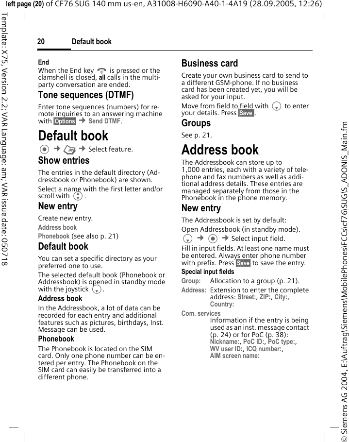 Default book20&copy; Siemens AG 2004, E:\Auftrag\Siemens\MobilePhones\FCCs\cf76\SUG\S_ADONIS_Main.fmleft page (20) of CF76 SUG 140 mm us-en, A31008-H6090-A40-1-4A19 (28.09.2005, 12:26)Template: X75, Version 2.2; VAR Language: am; VAR issue date: 050718EndWhen the End key B is pressed or the clamshell is closed, all calls in the multi-party conversation are ended. Tone sequences (DTMF)Enter tone sequences (numbers) for re-mote inquiries to an answering machine with &sect;Options&sect; &cent;Send DTMF.Default book &cent;L &cent;Select feature.Show entriesThe entries in the default directory (Ad-dressbook or Phonebook) are shown.Select a name with the first letter and/or scroll with G. New entryCreate new entry.Address bookPhonebook (see also p. 21) Default bookYou can set a specific directory as your preferred one to use. The selected default book (Phonebook or Addressbook) is opened in standby mode with the joystick F.Address bookIn the Addressbook, a lot of data can be recorded for each entry and additional features such as pictures, birthdays, Inst. Message can be used.PhonebookThe Phonebook is located on the SIM card. Only one phone number can be en-tered per entry. The Phonebook on the SIM card can easily be transferred into a different phone.Business cardCreate your own business card to send to a different GSM-phone. If no business card has been created yet, you will be asked for your input.Move from field to field with F to enter your details. Press &sect;Save&sect;&sect;.GroupsSee p. 21.Address bookThe Addressbook can store up to 1,000 entries, each with a variety of tele-phone and fax numbers as well as addi-tional address details. These entries are managed separately from those in the Phonebook in the phone memory. New entryThe Addressbook is set by default:Open Addressbook (in standby mode).F &cent; &cent;Select input field. Fill in input fields. At least one name must be entered. Always enter phone number with prefix. Press &sect;Save&sect; to save the entry.Special input fieldsGroup: Allocation to a group (p. 21).Address: Extension to enter the complete address: Street:, ZIP:, City:, Country: Com. servicesInformation if the entry is being used as an inst. message contact (p. 24) or for PoC (p. 38): Nickname:, PoC ID:, PoC type:,WV user ID:, ICQ number:,AIM screen name: 