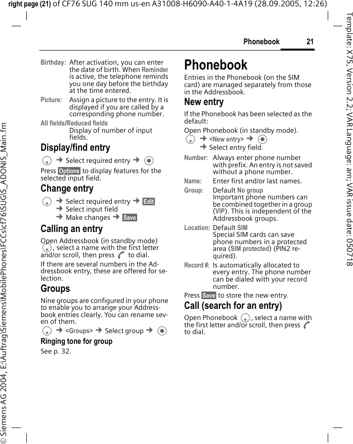 21Phonebookright page (21) of CF76 SUG 140 mm us-en A31008-H6090-A40-1-4A19 (28.09.2005, 12:26)&copy; Siemens AG 2004, E:\Auftrag\Siemens\MobilePhones\FCCs\cf76\SUG\S_ADONIS_Main.fmTemplate: X75, Version 2.2; VAR Language: am; VAR issue date: 050718Birthday: After activation, you can enter the date of birth. When Reminder is active, the telephone reminds you one day before the birthday at the time entered.Picture:  Assign a picture to the entry. It is displayed if you are called by a corresponding phone number.All fields/Reduced fieldsDisplay of number of input fields.Display/find entryF &cent;Select required entry &cent; Press &sect;Options&sect; to display features for the selected input field.Change entryF &cent;Select required entry &cent;&sect;Edit&sect; &cent;Select input field &cent;Make changes &cent;&sect;Save&sect; Calling an entry Open Addressbook (in standby mode) F, select a name with the first letter and/or scroll, then press A to dial.If there are several numbers in the Ad-dressbook entry, these are offered for se-lection.GroupsNine groups are configured in your phone to enable you to arrange your Address-book entries clearly. You can rename sev-en of them.F &cent;<Groups> &cent;Select group &cent; Ringing tone for groupSee p. 32.PhonebookEntries in the Phonebook (on the SIM card) are managed separately from those in the Addressbook. New entryIf the Phonebook has been selected as the default:Open Phonebook (in standby mode).F &cent;<New entry> &cent; &cent;Select entry field. Number: Always enter phone number with prefix. An entry is not saved without a phone number.Name:  Enter first and/or last names.Group: Default No group Important phone numbers can be combined together in a group (VIP). This is independent of the Addressbook groups.Location: Default SIMSpecial SIM cards can save phone numbers in a protected area (SIM protected) (PIN2 re-quired).Record #: Is automatically allocated to every entry. The phone number can be dialed with your record number.Press &sect;Save&sect; to store the new entry.Call (search for an entry)Open Phonebook F, select a name with the first letter and/or scroll, then press A to dial.