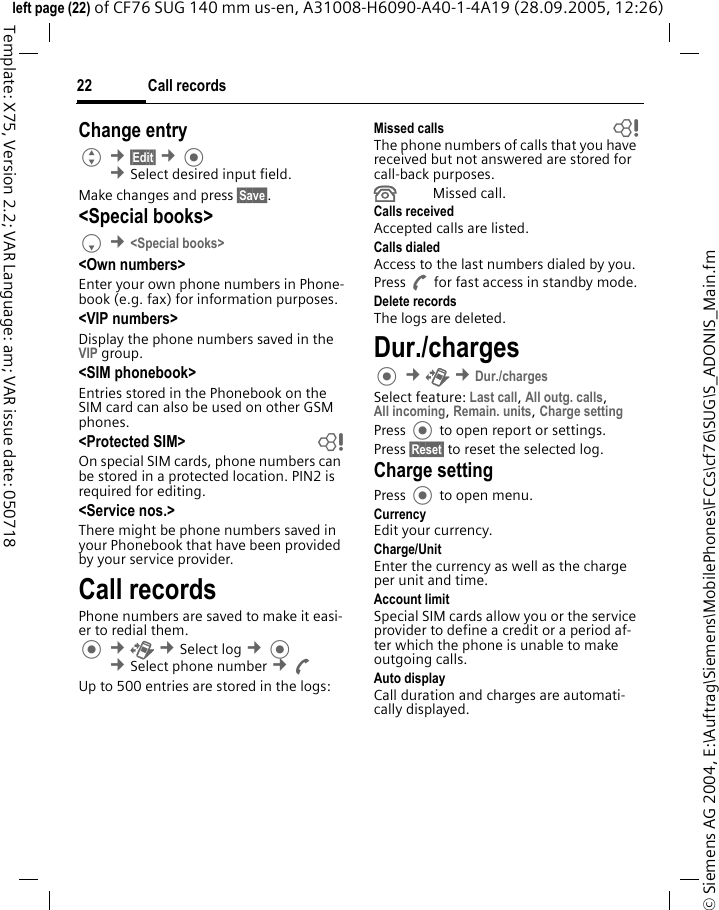 Call records22&copy; Siemens AG 2004, E:\Auftrag\Siemens\MobilePhones\FCCs\cf76\SUG\S_ADONIS_Main.fmleft page (22) of CF76 SUG 140 mm us-en, A31008-H6090-A40-1-4A19 (28.09.2005, 12:26)Template: X75, Version 2.2; VAR Language: am; VAR issue date: 050718Change entryG &cent;&sect;Edit&sect; &cent; &cent;Select desired input field. Make changes and press &sect;Save&sect;.<Special books>F &cent;<Special books><Own numbers>Enter your own phone numbers in Phone-book (e.g. fax) for information purposes. <VIP numbers>Display the phone numbers saved in the VIP group.<SIM phonebook> Entries stored in the Phonebook on the SIM card can also be used on other GSM phones.<Protected SIM>  bOn special SIM cards, phone numbers can be stored in a protected location. PIN2 is required for editing. <Service nos.>There might be phone numbers saved in your Phonebook that have been provided by your service provider.Call recordsPhone numbers are saved to make it easi-er to redial them. &cent;P &cent;Select log &cent; &cent;Select phone number &cent;AUp to 500 entries are stored in the logs:Missed calls bThe phone numbers of calls that you have received but not answered are stored for call-back purposes.&Acirc;Missed call.Calls receivedAccepted calls are listed. Calls dialedAccess to the last numbers dialed by you.Press A for fast access in standby mode.Delete recordsThe logs are deleted.Dur./charges &cent;P &cent;Dur./chargesSelect feature: Last call, All outg. calls,All incoming, Remain. units, Charge setting Press  to open report or settings.Press &sect;Reset&sect; to reset the selected log.Charge settingPress  to open menu.CurrencyEdit your currency.Charge/Unit Enter the currency as well as the charge per unit and time.Account limitSpecial SIM cards allow you or the service provider to define a credit or a period af-ter which the phone is unable to make outgoing calls.Auto displayCall duration and charges are automati-cally displayed.