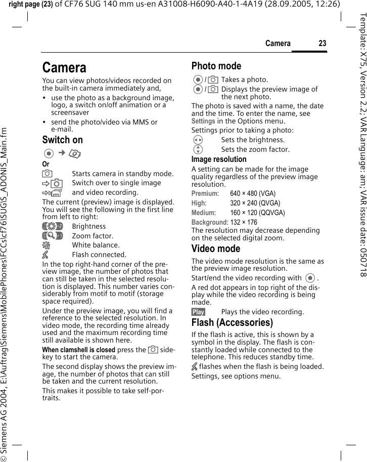 23Cameraright page (23) of CF76 SUG 140 mm us-en A31008-H6090-A40-1-4A19 (28.09.2005, 12:26)&copy; Siemens AG 2004, E:\Auftrag\Siemens\MobilePhones\FCCs\cf76\SUG\S_ADONIS_Main.fmTemplate: X75, Version 2.2; VAR Language: am; VAR issue date: 050718CameraYou can view photos/videos recorded on the built-in camera immediately and, &bull; use the photo as a background image, logo, a switch on/off animation or a screensaver&bull; send the photo/video via MMS or e-mail.Switch on &cent;R OraStarts camera in standby mode.&Ntilde;Switch over to single image&Ograve;and video recording.The current (preview) image is displayed. You will see the following in the first line from left to right:&Ugrave;Brightness&Uacute;Zoom factor.&Ucirc;White balance.&times;Flash connected.In the top right-hand corner of the pre-view image, the number of photos that can still be taken in the selected resolu-tion is displayed. This number varies con-siderably from motif to motif (storage space required). Under the preview image, you will find a reference to the selected resolution. In video mode, the recording time already used and the maximum recording time still available is shown here.When clamshell is closed press the a side-key to start the camera.The second display shows the preview im-age, the number of photos that can still be taken and the current resolution. This makes it possible to take self-por-traits.Photo mode/aTakes a photo./aDisplays the preview image of the next photo.The photo is saved with a name, the date and the time. To enter the name, see Settings in the Options menu.Settings prior to taking a photo:HSets the brightness.GSets the zoom factor.Image resolutionA setting can be made for the image quality regardless of the preview image resolution. Premium: 640 &times; 480 (VGA)High: 320 &times; 240 (QVGA)Medium: 160 &times; 120 (QQVGA)Background: 132 &times; 176The resolution may decrease depending on the selected digital zoom.Video modeThe video mode resolution is the same as the preview image resolution.Start/end the video recording with .A red dot appears in top right of the dis-play while the video recording is being made. &sect;Play&sect; Plays the video recording.Flash (Accessories)If the flash is active, this is shown by a symbol in the display. The flash is con-stantly loaded while connected to the telephone. This reduces standby time.&times; flashes when the flash is being loaded.Settings, see options menu.