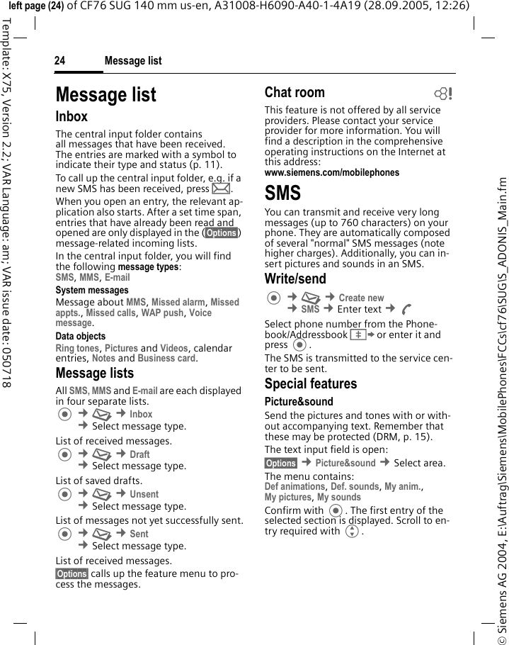 Message list24&copy; Siemens AG 2004, E:\Auftrag\Siemens\MobilePhones\FCCs\cf76\SUG\S_ADONIS_Main.fmleft page (24) of CF76 SUG 140 mm us-en, A31008-H6090-A40-1-4A19 (28.09.2005, 12:26)Template: X75, Version 2.2; VAR Language: am; VAR issue date: 050718Message listInboxThe central input folder contains all messages that have been received. The entries are marked with a symbol to indicate their type and status (p. 11).To call up the central input folder, e.g. if a new SMS has been received, press p.When you open an entry, the relevant ap-plication also starts. After a set time span, entries that have already been read and opened are only displayed in the (&sect;Options&sect;) message-related incoming lists.In the central input folder, you will find the following message types:SMS, MMS, E-mail System messagesMessage about MMS, Missed alarm, Missed appts., Missed calls, WAP push, Voice message.Data objectsRing tones, Pictures and Videos, calendar entries, Notes and Business card.Message listsAll SMS, MMS and E-mail are each displayed in four separate lists. &cent;M &cent;Inbox &cent;Select message type.List of received messages. &cent;M &cent;Draft &cent;Select message type.List of saved drafts. &cent;M &cent;Unsent &cent;Select message type.List of messages not yet successfully sent. &cent;M &cent;Sent &cent;Select message type.List of received messages.&sect;Options&sect; calls up the feature menu to pro-cess the messages.Chat room bThis feature is not offered by all service providers. Please contact your service provider for more information. You will find a description in the comprehensive operating instructions on the Internet at this address:www.siemens.com/mobilephones SMSYou can transmit and receive very long messages (up to 760 characters) on your phone. They are automatically composed of several "normal" SMS messages (note higher charges). Additionally, you can in-sert pictures and sounds in an SMS.Write/send &cent;M &cent;Create new &cent;SMS &cent;Enter text &cent;ASelect phone number from the Phone-book/Addressbook &Iuml; or enter it and press . The SMS is transmitted to the service cen-ter to be sent.Special featuresPicture&amp;soundSend the pictures and tones with or with-out accompanying text. Remember that these may be protected (DRM, p. 15).The text input field is open:&sect;Options&sect; &cent;Picture&amp;sound &cent;Select area.The menu contains:Def animations, Def. sounds, My anim.,My pictures, My sounds Confirm with . The first entry of the selected section is displayed. Scroll to en-try required with G.