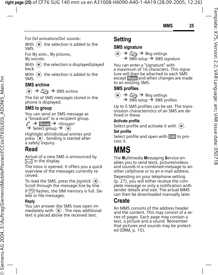 25MMSright page (25) of CF76 SUG 140 mm us-en A31008-H6090-A40-1-4A19 (28.09.2005, 12:26)&copy; Siemens AG 2004, E:\Auftrag\Siemens\MobilePhones\FCCs\cf76\SUG\S_ADONIS_Main.fmTemplate: X75, Version 2.2; VAR Language: am; VAR issue date: 050718For Def animations/Def. sounds:With  the selection is added to the SMS.For My anim., My pictures, My sounds:With  the selection is displayed/played back.With  the selection is added to the SMS.SMS archive &cent;M &cent;SMS archiveThe list of SMS messages stored in the phone is displayed. SMS to groupYou can send an SMS message as a "broadcast" to a recipient group.A &cent;&sect;Group&sect; &cent;<Groups> &cent;Select group &cent;Highlight all/individual entries and press . Sending is started after a safety inquiry.ReadArrival of a new SMS is announced by p in the display. The Inbox is opened. It offers you a quick overview of the messages currently re-ceived. To read the SMS, press the joystick . Scroll through the message line by line.If &atilde; flashes, the SIM memory is full. De-lete or file messages.ReplyYou can answer the SMS now open im-mediately with . The new additional text is placed above the received text.SettingSMS signature &cent;M &cent;Msg settings &cent;SMS setup &cent;SMS signatureYou can enter a "signature" with a maximum of 16 characters. This signa-ture will then be attached to each SMS except &sect;Reply&sect; and when changes are made to an existing SMS.SMS profiles &cent;M &cent;Msg settings &cent;SMS setup &cent;SMS profilesUp to 5 SMS profiles can be set. The trans-mission characteristics of an SMS are de-fined in these. Activate profileSelect profile and activate it with .Set profileSelect profile and open with &sect;Edit&sect; to pro-cess it.MMSThe Multimedia Messaging Service en-ables you to send texts, pictures/videos and sounds in a combined message to an-other cellphone or to an e-mail address. Depending on your telephone setting (p. 27), you will either receive the com-plete message or only a notification with sender details and size. The actual MMS can then be downloaded manually later.Create An MMS consists of the address header and the content. This may consist of a se-ries of pages. Each page may contain a text, a picture and a sound. Remember that pictures and sounds may be protect-ed (DRM, p. 15).