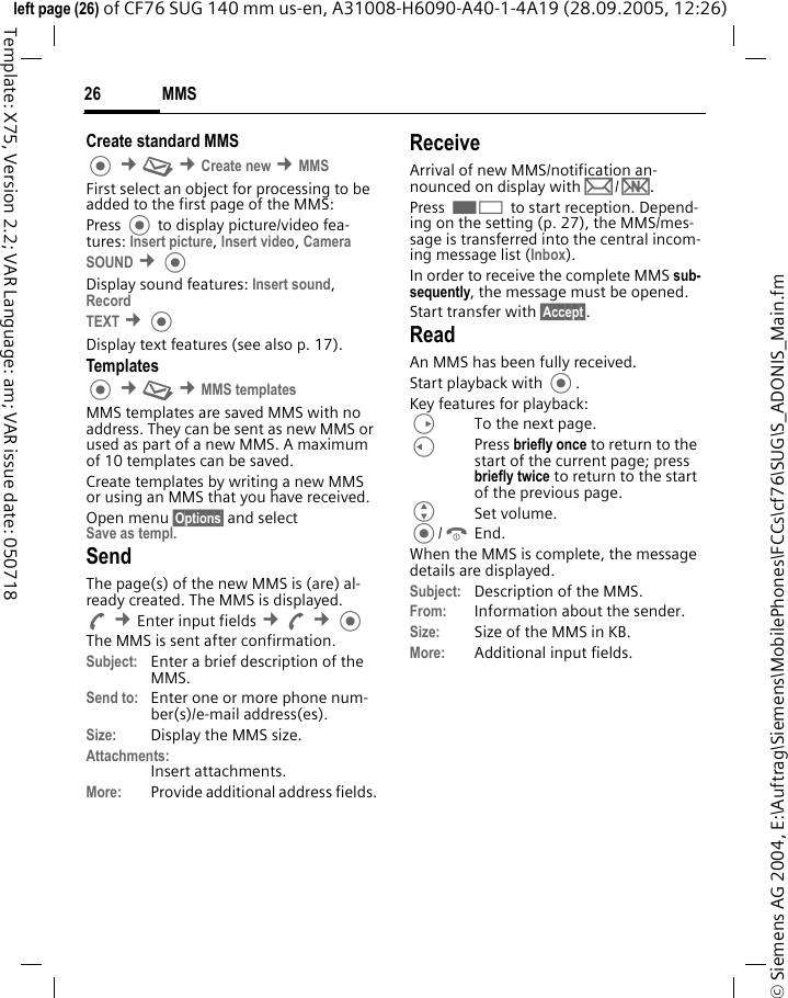 MMS26&copy; Siemens AG 2004, E:\Auftrag\Siemens\MobilePhones\FCCs\cf76\SUG\S_ADONIS_Main.fmleft page (26) of CF76 SUG 140 mm us-en, A31008-H6090-A40-1-4A19 (28.09.2005, 12:26)Template: X75, Version 2.2; VAR Language: am; VAR issue date: 050718Create standard MMS  &cent;M &cent;Create new &cent;MMSFirst select an object for processing to be added to the first page of the MMS:Press  to display picture/video fea-tures: Insert picture, Insert video, Camera SOUND &cent;Display sound features: Insert sound, Record TEXT &cent;Display text features (see also p. 17).Templates &cent;M &cent;MMS templatesMMS templates are saved MMS with no address. They can be sent as new MMS or used as part of a new MMS. A maximum of 10 templates can be saved.Create templates by writing a new MMS or using an MMS that you have received. Open menu &sect;Options&sect; and selectSave as templ. SendThe page(s) of the new MMS is (are) al-ready created. The MMS is displayed.A &cent;Enter input fields &cent;A &cent;The MMS is sent after confirmation.Subject: Enter a brief description of the MMS.Send to: Enter one or more phone num-ber(s)/e-mail address(es). Size: Display the MMS size.Attachments:Insert attachments.More: Provide additional address fields.ReceiveArrival of new MMS/notification an-nounced on display with p/w.Press < to start reception. Depend-ing on the setting (p. 27), the MMS/mes-sage is transferred into the central incom-ing message list (Inbox).In order to receive the complete MMS sub-sequently, the message must be opened.Start transfer with &sect;Accept&sect;.ReadAn MMS has been fully received.Start playback with .Key features for playback:DTo the next page.CPress briefly once to return to the start of the current page; press briefly twice to return to the start of the previous page.GSet volume./BEnd.When the MMS is complete, the message details are displayed. Subject: Description of the MMS.From: Information about the sender.Size: Size of the MMS in KB.More: Additional input fields.