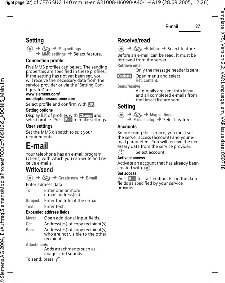 27E-mailright page (27) of CF76 SUG 140 mm us-en A31008-H6090-A40-1-4A19 (28.09.2005, 12:26)&copy; Siemens AG 2004, E:\Auftrag\Siemens\MobilePhones\FCCs\cf76\SUG\S_ADONIS_Main.fmTemplate: X75, Version 2.2; VAR Language: am; VAR issue date: 050718Setting &cent;M &cent;Msg settings  &cent;MMS settings &cent;Select feature.Connection profile:Five MMS profiles can be set. The sending properties are specified in these profiles. If the setting has not yet been set, you will receive the necessary data from the service provider or via the "Setting Con-figurator" at:www.siemens.com/mobilephonescustomercareSelect profile and confirm with &sect;OK&sect;.Setting optionsDisplay list of profiles with &sect;Change&sect; and select profile. Press &sect;Edit&sect; to make settings. User settingsSet the MMS dispatch to suit your requirements.E-mailYour telephone has an e-mail program (Client) with which you can write and re-ceive e-mails.Write/send &cent;M &cent;Create new &cent;E-mailEnter address data:To: Enter one or more e-mail address(es). Subject: Enter the title of the e-mail.Text: Enter text. Expanded address fieldsMore: Open additional input fields. Cc: Address(es) of copy recipient(s).Bcc: Address(es) of copy recipient(s) who are not visible to the other recipients.Attachments:Adds attachments such as images and sounds.To send: press A.Receive/read &cent;M &cent;Inbox &cent;Select feature.Before an e-mail can be read, it must be retrieved from the server. Retrieve emailOnly the message header is sent.&sect;Options&sect; Open menu and selectRet. content.Send/receiveAll e-mails are sent into Inbox and all completed e-mails from the Unsent list are sent. Setting &cent;M &cent;Msg settings &cent;E-mail setup &cent;Select feature.AccountsBefore using this service, you must set the server access (account) and your e-mail parameters. You will receive the nec-essary data from the service provider.GSelect account.Activate accessActivate an account that has already been created with .Set accessPress &sect;Edit&sect; to start editing. Fill in the data fields as specified by your service provider.