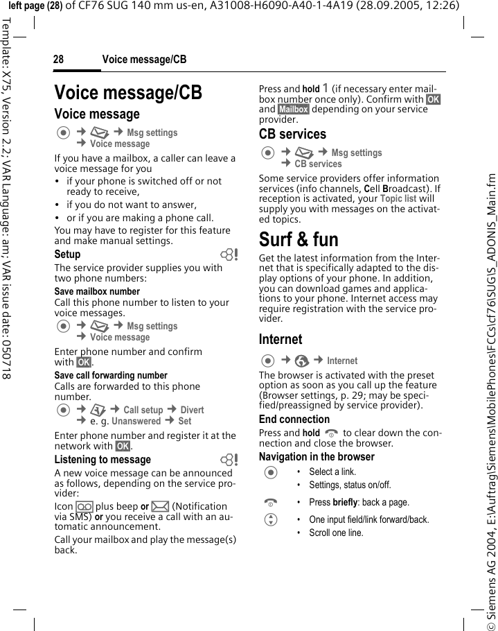 Voice message/CB28&copy; Siemens AG 2004, E:\Auftrag\Siemens\MobilePhones\FCCs\cf76\SUG\S_ADONIS_Main.fmleft page (28) of CF76 SUG 140 mm us-en, A31008-H6090-A40-1-4A19 (28.09.2005, 12:26)Template: X75, Version 2.2; VAR Language: am; VAR issue date: 050718Voice message/CBVoice message &cent;M &cent;Msg settings &cent;Voice messageIf you have a mailbox, a caller can leave a voice message for you&bull; if your phone is switched off or not ready to receive,&bull; if you do not want to answer,&bull; or if you are making a phone call.You may have to register for this feature and make manual settings. Setup bThe service provider supplies you with two phone numbers:Save mailbox numberCall this phone number to listen to your voice messages. &cent;M &cent;Msg settings &cent;Voice messageEnter phone number and confirm with &sect;OK&sect;.Save call forwarding numberCalls are forwarded to this phone number.  &cent;T &cent;Call setup &cent;Divert &cent;e. g. Unanswered &cent;SetEnter phone number and register it at the network with &sect;OK&sect;.Listening to message bA new voice message can be announced as follows, depending on the service pro-vider:Icon &Agrave; plus beep or p (Notification via SMS) or you receive a call with an au-tomatic announcement.Call your mailbox and play the message(s) back.Press and hold 1 (if necessary enter mail-box number once only). Confirm with &sect;OK&sect; and &sect;Mailbox&sect; depending on your service provider.CB services &cent;M &cent;Msg settings &cent;CB servicesSome service providers offer information services (info channels, Cell Broadcast). If reception is activated, your Topic list will supply you with messages on the activat-ed topics. Surf &amp; funGet the latest information from the Inter-net that is specifically adapted to the dis-play options of your phone. In addition, you can download games and applica-tions to your phone. Internet access may require registration with the service pro-vider.Internet  &cent;O &cent;InternetThe browser is activated with the preset option as soon as you call up the feature (Browser settings, p. 29; may be speci-fied/preassigned by service provider).End connectionPress and hold B to clear down the con-nection and close the browser.Navigation in the browser &bull; Select a link.&bull; Settings, status on/off.B &bull;Press briefly: back a page.G &bull; One input field/link forward/back.&bull; Scroll one line.