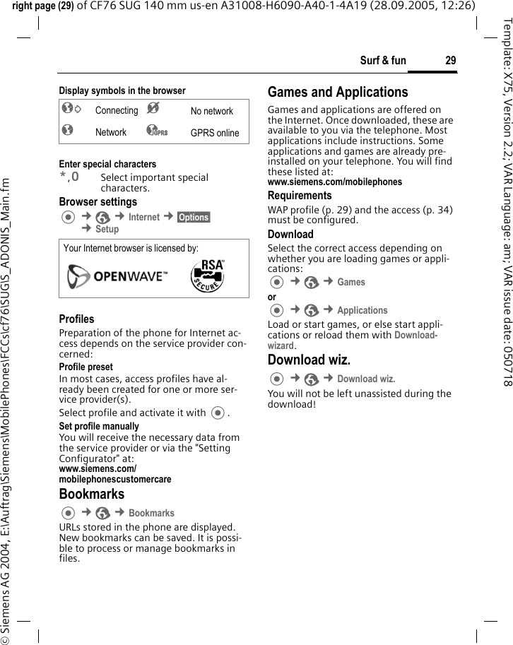 29Surf &amp; funright page (29) of CF76 SUG 140 mm us-en A31008-H6090-A40-1-4A19 (28.09.2005, 12:26)&copy; Siemens AG 2004, E:\Auftrag\Siemens\MobilePhones\FCCs\cf76\SUG\S_ADONIS_Main.fmTemplate: X75, Version 2.2; VAR Language: am; VAR issue date: 050718Display symbols in the browserEnter special characters*,0Select important special characters.Browser settings &cent;O &cent;Internet &cent;&sect;Options&sect; &cent;SetupProfilesPreparation of the phone for Internet ac-cess depends on the service provider con-cerned:Profile presetIn most cases, access profiles have al-ready been created for one or more ser-vice provider(s).Select profile and activate it with .Set profile manuallyYou will receive the necessary data from the service provider or via the "Setting Configurator" at:www.siemens.com/mobilephonescustomercareBookmarks &cent;O &cent;BookmarksURLs stored in the phone are displayed. New bookmarks can be saved. It is possi-ble to process or manage bookmarks in files.Games and ApplicationsGames and applications are offered on the Internet. Once downloaded, these are available to you via the telephone. Most applications include instructions. Some applications and games are already pre-installed on your telephone. You will find these listed at:www.siemens.com/mobilephones RequirementsWAP profile (p. 29) and the access (p. 34) must be configured.DownloadSelect the correct access depending on whether you are loading games or appli-cations: &cent;O &cent;Games or  &cent;O &cent;ApplicationsLoad or start games, or else start appli-cations or reload them with Download-wizard.Download wiz. &cent;O &cent;Download wiz.You will not be left unassisted during the download!&sup2; Connecting &acute; No network&plusmn; Network &sup3; GPRS onlineYour Internet browser is licensed by: 