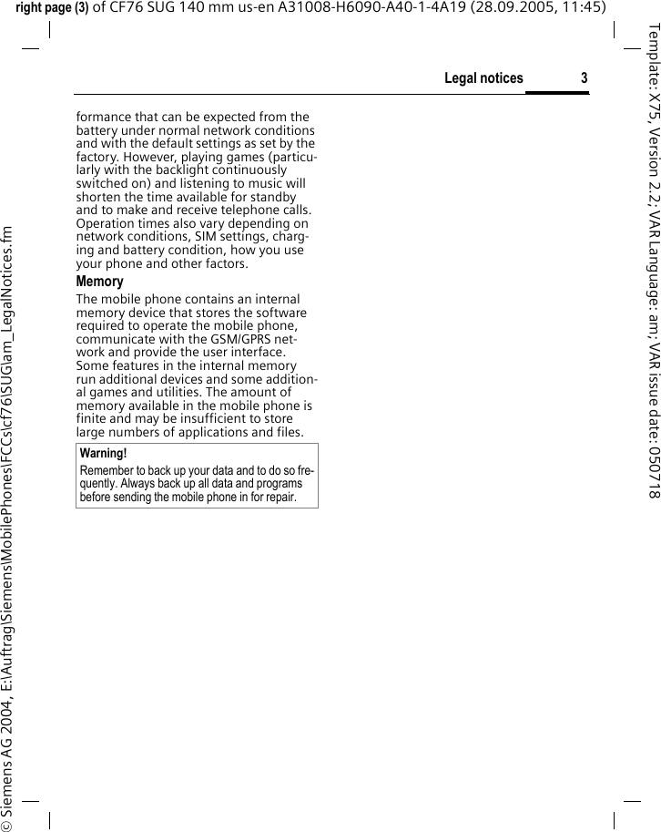 3Legal noticesright page (3) of CF76 SUG 140 mm us-en A31008-H6090-A40-1-4A19 (28.09.2005, 11:45)&copy; Siemens AG 2004, E:\Auftrag\Siemens\MobilePhones\FCCs\cf76\SUG\am_LegalNotices.fmTemplate: X75, Version 2.2; VAR Language: am; VAR issue date: 050718formance that can be expected from the battery under normal network conditions and with the default settings as set by the factory. However, playing games (particu-larly with the backlight continuously switched on) and listening to music will shorten the time available for standby and to make and receive telephone calls. Operation times also vary depending on network conditions, SIM settings, charg-ing and battery condition, how you use your phone and other factors. MemoryThe mobile phone contains an internal memory device that stores the software required to operate the mobile phone, communicate with the GSM/GPRS net-work and provide the user interface. Some features in the internal memory run additional devices and some addition-al games and utilities. The amount of memory available in the mobile phone is finite and may be insufficient to store large numbers of applications and files. Warning!Remember to back up your data and to do so fre-quently. Always back up all data and programs before sending the mobile phone in for repair.