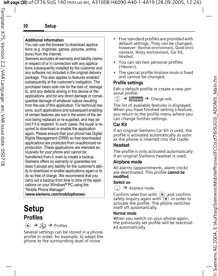Setup30&copy; Siemens AG 2004, E:\Auftrag\Siemens\MobilePhones\FCCs\cf76\SUG\S_ADONIS_Main.fmleft page (30) of CF76 SUG 140 mm us-en, A31008-H6090-A40-1-4A19 (28.09.2005, 12:26)Template: X75, Version 2.2; VAR Language: am; VAR issue date: 050718SetupProfiles &cent;T &cent;ProfilesSeveral settings can be stored in a phone profile in order, for example, to adapt the phone to the surrounding level of noise.&bull; Five standard profiles are provided with default settings. They can be changed, however: Normal environment, Quiet envi-ronment, Noisy environment, Car Kit, Headset.&bull; You can set two personal profiles (<Name>).&bull; The special profile Airplane mode is fixed and cannot be changed.Profile settingsEdit a default profile or create a new per-sonal profile:G &cent;&sect;Options&sect; &cent;Change sett.The list of available features is displayed. When you have finished setting a feature, you return to the profile menu where you can change further settings.Car Kit If an original Siemens Car Kit is used, the profile is activated automatically as soon as the phone is inserted into the cradle. HeadsetThe profile is only activated automatically if an original Siemens headset is used.Airplane modeAll alarms (appointments, alarm clock) are deactivated. This profile cannot be modified. Switch onF &cent;Airplane modeConfirm selection with  and confirm safety inquiry again with  in order to activate the profile. The phone switches itself off automatically.Normal modeWhen you switch on your phone again, the previously set profile will be reactivat-ed automatically.Additional informationYou can use the browser to download applica-tions (e.g. ringtones, games, pictures, anima-tions) from the Internet. Siemens excludes all warranty and liability claims in respect of or in connection with any applica-tions subsequently installed by the customer and any software not included in the original delivery package. This also applies to features enabled subsequently at the customer's instigation. The purchaser bears sole risk for the loss of, damage to, and any defects arising in this device or the applications, and for any direct damage or conse-quential damage of whatever nature resulting from the use of this application. For technical rea-sons, such applications and subsequent enabling of certain features are lost in the event of the de-vice being replaced or re-supplied, and may be lost if it is repaired. In such cases, the buyer is re-quired to download or enable the application again. Please ensure that your phone has Digital Rights Management (DRM) so that downloaded applications are protected from unauthorized re-production. These applications are intended ex-clusively for your phone and cannot be transferred from it, even to create a backup. Siemens offers no warranty or guarantee nor does it accept any liability for the customer's abil-ity to download or enable applications again or to do so free of charge. We recommend that you carry out a backup from time to time of the appli-cations on your Windows&reg; PC using the "Mobile Phone Manager"(www.siemens.com/mobilephones).