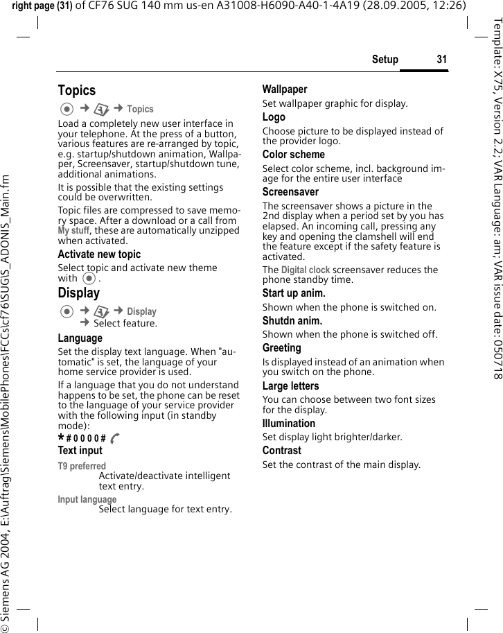 31Setupright page (31) of CF76 SUG 140 mm us-en A31008-H6090-A40-1-4A19 (28.09.2005, 12:26)&copy; Siemens AG 2004, E:\Auftrag\Siemens\MobilePhones\FCCs\cf76\SUG\S_ADONIS_Main.fmTemplate: X75, Version 2.2; VAR Language: am; VAR issue date: 050718Topics &cent;T &cent;TopicsLoad a completely new user interface in your telephone. At the press of a button, various features are re-arranged by topic, e.g. startup/shutdown animation, Wallpa-per, Screensaver, startup/shutdown tune, additional animations.It is possible that the existing settings could be overwritten.Topic files are compressed to save memo-ry space. After a download or a call from My stuff, these are automatically unzipped when activated. Activate new topicSelect topic and activate new theme with .Display &cent;T &cent;Display &cent;Select feature.LanguageSet the display text language. When "au-tomatic" is set, the language of your home service provider is used. If a language that you do not understand happens to be set, the phone can be reset to the language of your service provider with the following input (in standby mode):* # 0 0 0 0 # AText inputT9 preferredActivate/deactivate intelligent text entry.Input languageSelect language for text entry.WallpaperSet wallpaper graphic for display.LogoChoose picture to be displayed instead of the provider logo.Color schemeSelect color scheme, incl. background im-age for the entire user interface ScreensaverThe screensaver shows a picture in the 2nd display when a period set by you has elapsed. An incoming call, pressing any key and opening the clamshell will end the feature except if the safety feature is activated. The Digital clock screensaver reduces the phone standby time.Start up anim.Shown when the phone is switched on.Shutdn anim.Shown when the phone is switched off.GreetingIs displayed instead of an animation when you switch on the phone.Large lettersYou can choose between two font sizes for the display.IlluminationSet display light brighter/darker. ContrastSet the contrast of the main display.