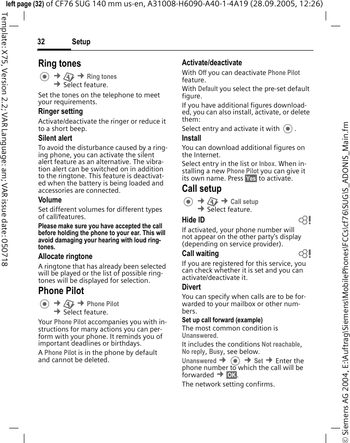 Setup32&copy; Siemens AG 2004, E:\Auftrag\Siemens\MobilePhones\FCCs\cf76\SUG\S_ADONIS_Main.fmleft page (32) of CF76 SUG 140 mm us-en, A31008-H6090-A40-1-4A19 (28.09.2005, 12:26)Template: X75, Version 2.2; VAR Language: am; VAR issue date: 050718Ring tones &cent;T &cent;Ring tones &cent;Select feature.Set the tones on the telephone to meet your requirements.Ringer settingActivate/deactivate the ringer or reduce it to a short beep.Silent alertTo avoid the disturbance caused by a ring-ing phone, you can activate the silent alert feature as an alternative. The vibra-tion alert can be switched on in addition to the ringtone. This feature is deactivat-ed when the battery is being loaded and accessories are connected.VolumeSet different volumes for different types of call/features.Please make sure you have accepted the call before holding the phone to your ear. This will avoid damaging your hearing with loud ring-tones. Allocate ringtoneA ringtone that has already been selected will be played or the list of possible ring-tones will be displayed for selection.Phone Pilot &cent;T &cent;Phone Pilot &cent;Select feature.Your Phone Pilot accompanies you with in-structions for many actions you can per-form with your phone. It reminds you of important deadlines or birthdays.A Phone Pilot is in the phone by default and cannot be deleted.Activate/deactivateWith Off you can deactivate Phone Pilot feature.With Default you select the pre-set default figure.If you have additional figures download-ed, you can also install, activate, or delete them:Select entry and activate it with .InstallYou can download additional figures on the Internet.Select entry in the list or Inbox. When in-stalling a new Phone Pilot you can give it its own name. Press &sect;Yes&sect; to activate.Call setup &cent;T &cent;Call setup &cent;Select feature.Hide ID bIf activated, your phone number will not appear on the other party&rsquo;s display (depending on service provider).Call waiting bIf you are registered for this service, you can check whether it is set and you can activate/deactivate it.DivertYou can specify when calls are to be for-warded to your mailbox or other num-bers.Set up call forward (example)The most common condition is Unanswered. It includes the conditions Not reachable,No reply, Busy, see below. Unanswered &cent; &cent;Set &cent;Enter the phone number to which the call will be forwarded &cent;&sect;OK&sect;.The network setting confirms.