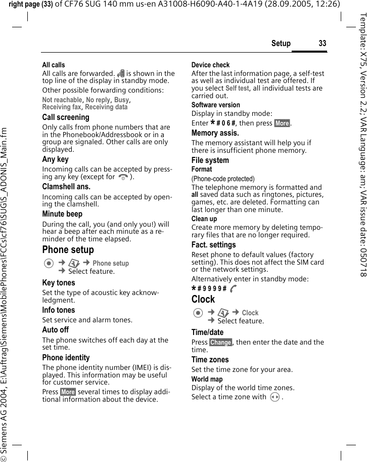 33Setupright page (33) of CF76 SUG 140 mm us-en A31008-H6090-A40-1-4A19 (28.09.2005, 12:26)&copy; Siemens AG 2004, E:\Auftrag\Siemens\MobilePhones\FCCs\cf76\SUG\S_ADONIS_Main.fmTemplate: X75, Version 2.2; VAR Language: am; VAR issue date: 050718All callsAll calls are forwarded. &Ccedil; is shown in the top line of the display in standby mode.Other possible forwarding conditions:Not reachable, No reply, Busy, Receiving fax, Receiving data Call screeningOnly calls from phone numbers that are in the Phonebook/Addressbook or in a group are signaled. Other calls are only displayed.Any keyIncoming calls can be accepted by press-ing any key (except for B).Clamshell ans.Incoming calls can be accepted by open-ing the clamshell.Minute beepDuring the call, you (and only you!) will hear a beep after each minute as a re-minder of the time elapsed. Phone setup &cent;T &cent;Phone setup &cent;Select feature.Key tonesSet the type of acoustic key acknow-ledgment.Info tonesSet service and alarm tones.Auto offThe phone switches off each day at the set time.Phone identityThe phone identity number (IMEI) is dis-played. This information may be useful for customer service. Press &sect;More&sect; several times to display addi-tional information about the device.Device checkAfter the last information page, a self-test as well as individual test are offered. If you select Self test, all individual tests are carried out.Software versionDisplay in standby mode: Enter * # 0 6 #, then press &sect;More&sect;.Memory assis.The memory assistant will help you if there is insufficient phone memory. File systemFormat(Phone-code protected)The telephone memory is formatted and all saved data such as ringtones, pictures, games, etc. are deleted. Formatting can last longer than one minute.Clean upCreate more memory by deleting tempo-rary files that are no longer required.Fact. settingsReset phone to default values (factory setting). This does not affect the SIM card or the network settings.Alternatively enter in standby mode:* # 9 9 9 9 # A Clock &cent;T &cent;Clock &cent;Select feature.Time/datePress &sect;Change&sect;, then enter the date and the time.Time zonesSet the time zone for your area.World mapDisplay of the world time zones. Select a time zone with H.