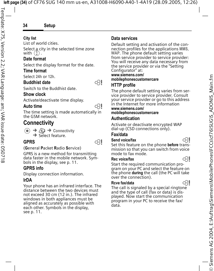 Setup34&copy; Siemens AG 2004, E:\Auftrag\Siemens\MobilePhones\FCCs\cf76\SUG\S_ADONIS_Main.fmleft page (34) of CF76 SUG 140 mm us-en, A31008-H6090-A40-1-4A19 (28.09.2005, 12:26)Template: X75, Version 2.2; VAR Language: am; VAR issue date: 050718City listList of world cities.Select a city in the selected time zone with G.Date formatSelect the display format for the date. Time formatSelect 24h or 12h.Buddhist date bSwitch to the Buddhist date. Show clockActivate/deactivate time display.Auto time bThe time setting is made automatically in the GSM network.Connectivity &cent;T &cent;Connectivity &cent;Select feature.GPRS b(General Packet Radio Service)GPRS is a new method for transmitting data faster in the mobile network. Sym-bols in the display, see p. 11.GPRS infoDisplay connection information.IrDAYour phone has an infrared interface. The distance between the two devices must not exceed 30 cm (12 in.). The infrared windows in both appliances must be aligned as accurately as possible with each other. Symbols in the display, see p. 11.Data servicesDefault setting and activation of the con-nection profiles for the applications MMS, WAP. The phone default setting varies from service provider to service provider: You will receive any data necessary from the service provider or via the "Setting Configurator" at: www.siemens.com/mobilephonescustomercareHTTP profileThe phone default setting varies from ser-vice provider to service provider. Consult your service provider or go to this address in the Internet for more informationwww.siemens.com/mobilephonescustomercare AuthenticationActivate or deactivate encrypted WAP dial-up (CSD connections only).Fax/dataSend voice/fax  bSet this feature on the phone before trans-mission so that you can switch from voice mode to fax mode.Rec voice/fax  bStart the required communication pro-gram on your PC and select the feature on the phone during the call (the PC will take over the connection).Rcve fax/data  bThe call is signaled by a special ringtone and the type of call (fax or data) is dis-played. Now start the communication program in your PC to receive the fax/data.
