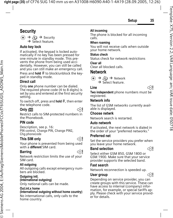 35Setupright page (35) of CF76 SUG 140 mm us-en A31008-H6090-A40-1-4A19 (28.09.2005, 12:26)&copy; Siemens AG 2004, E:\Auftrag\Siemens\MobilePhones\FCCs\cf76\SUG\S_ADONIS_Main.fmTemplate: X75, Version 2.2; VAR Language: am; VAR issue date: 050718Security &cent;T &cent;Security &cent;Select feature.Auto key lockIf activated, the keypad is locked auto-matically if no key has been pressed for one minute in standby mode. This pre-vents the phone from being used acci-dentally. However, you can still be called and you can still make an emergency call.Press and hold  to block/unblock the key-pad in standby mode.Direct callOnly one phone number can be dialed. The required phone code (4 to 8 digits) is set by you and entered at the first security setting.To switch off, press and hold , then enter the telephone code.Only &sbquo;bRestrict calls to SIM-protected numbers in the Phonebook. PIN codeDescription, see p. 16:PIN control, Change PIN, Change PIN2, Chg.phonecode This SIM only bYour phone is prevented from being used with a different SIM card.Barring bNetwork restriction limits the use of your SIM card.All outgoingAll outgoing calls except emergency num-bers are blocked.Outgoing intl.(International outgoing)Only national calls can be made.Out.int.x home(International outgoing without home country)No international calls, only calls to the home country. All incomingThe phone is blocked for all incoming calls.When roamingYou will not receive calls when outside your home network.Status checkStatus check for network restrictionsClear allClear all blocked calls.Network &cent;T &cent;Network &cent;Select feature.Line bTwo independent phone numbers must be registered.Network infoThe list of GSM networks currently avail-able is displayed.Choose netwrkNetwork search is restarted. Auto networkIf activated, the next network is dialed in the order of your "preferred networks."Preferred net Set the service providers you prefer when you leave your home network.Band selection bSelect either GSM 850, GSM 1800 or GSM 1900. Make sure that your service provider supports the selected band.Fast searchNetwork reconnection is speeded up.User group bDepending on service provider, you can create groups with this service. These can have access to internal (company) infor-mation, for example, or special tariffs ap-ply. Please check with your service provid-er for details.