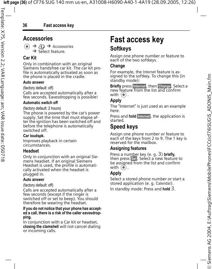Fast access key36&copy; Siemens AG 2004, E:\Auftrag\Siemens\MobilePhones\FCCs\cf76\SUG\S_ADONIS_Main.fmleft page (36) of CF76 SUG 140 mm us-en, A31008-H6090-A40-1-4A19 (28.09.2005, 12:26)Template: X75, Version 2.2; VAR Language: am; VAR issue date: 050718Accessories &cent;T &cent;Accessories &cent;Select feature.Car KitOnly in combination with an original Siemens handsfree car kit. The car kit pro-file is automatically activated as soon as the phone is placed in the cradle.Auto answer (factory default: off)Calls are accepted automatically after a few seconds. Eavesdropping is possible!Automatic switch off(factory default: 2 hours)The phone is powered by the car's power supply. Set the time that must elapse af-ter the ignition has been switched off and before the telephone is automatically switched off. Car loudspk.Improves playback in certain circumstances.HeadsetOnly in conjunction with an original Sie-mens headset. If an original Siemens Headset is used, the profile is automati-cally activated when the headset is plugged in. Auto answer (factory default: off)Calls are accepted automatically after a few seconds (except if the ringer is switched off or set to beep). You should therefore be wearing the headset.If you do not notice that your phone has accept-ed a call, there is a risk of the caller eavesdrop-ping. In conjunction with a Car kit or headset, closing the clamshell will not cancel dialing or incoming calls.Fast access keySoftkeysAssign one phone number or feature to each of the two softkeys. ChangeFor example, the Internet feature is as-signed to the softkey. To change this (in standby mode):Briefly press &sect;Internet&sect;, then &sect;Change&sect;. Select a new feature from the list and confirm with .ApplyThe "Internet" is just used as an example here.Press and hold &sect;Internet&sect;, the application is started.Speed keysAssign one phone number or feature to each of the keys from 2 to 9. The 1 key is reserved for the mailbox.Assigning featuresPress a number key (e. g. 3) briefly, then press &sect;Set&sect;. Select a new feature to be assigned from the list and confirm with .ApplySelect a stored phone number or start a stored application (e. g. Calendar).In standby mode: Press and hold 3.