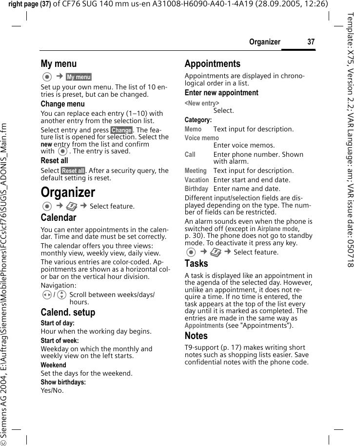 37Organizerright page (37) of CF76 SUG 140 mm us-en A31008-H6090-A40-1-4A19 (28.09.2005, 12:26)&copy; Siemens AG 2004, E:\Auftrag\Siemens\MobilePhones\FCCs\cf76\SUG\S_ADONIS_Main.fmTemplate: X75, Version 2.2; VAR Language: am; VAR issue date: 050718My menu &cent;&sect;My menu&sect; Set up your own menu. The list of 10 en-tries is preset, but can be changed.Change menuYou can replace each entry (1&ndash;10) with another entry from the selection list.Select entry and press &sect;Change&sect;. The fea-ture list is opened for selection. Select the new entry from the list and confirm with . The entry is saved.Reset allSelect &sect;Reset all&sect;. After a security query, the default setting is reset.Organizer &cent;Q &cent;Select feature.CalendarYou can enter appointments in the calen-dar. Time and date must be set correctly. The calendar offers you three views: monthly view, weekly view, daily view.The various entries are color-coded. Ap-pointments are shown as a horizontal col-or bar on the vertical hour division.Navigation:H/GScroll between weeks/days/hours.Calend. setupStart of day:Hour when the working day begins.Start of week:Weekday on which the monthly and weekly view on the left starts.WeekendSet the days for the weekend.Show birthdays:Yes/No.AppointmentsAppointments are displayed in chrono-logical order in a list.Enter new appointment<New entry>Select.Category:Memo  Text input for description.Voice memoEnter voice memos.Call Enter phone number. Shown with alarm.Meeting Text input for description.Vacation Enter start and end date.Birthday Enter name and date.Different input/selection fields are dis-played depending on the type. The num-ber of fields can be restricted. An alarm sounds even when the phone is switched off (except in Airplane mode, p. 30). The phone does not go to standby mode. To deactivate it press any key. &cent;Q &cent;Select feature.TasksA task is displayed like an appointment in the agenda of the selected day. However, unlike an appointment, it does not re-quire a time. If no time is entered, the task appears at the top of the list every day until it is marked as completed. The entries are made in the same way as Appointments (see "Appointments"). NotesT9-support (p. 17) makes writing short notes such as shopping lists easier. Save confidential notes with the phone code.