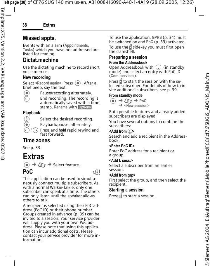 Extras38&copy; Siemens AG 2004, E:\Auftrag\Siemens\MobilePhones\FCCs\cf76\SUG\S_ADONIS_Main.fmleft page (38) of CF76 SUG 140 mm us-en, A31008-H6090-A40-1-4A19 (28.09.2005, 12:26)Template: X75, Version 2.2; VAR Language: am; VAR issue date: 050718Missed appts.Events with an alarm (Appointments, Tasks) which you have not addressed are listed for reading.Dictat.machineUse the dictating machine to record short voice memos. New recordingSelect <Record again>. Press . After a brief beep, say the text. Pause/recording alternately.CEnd recording. The recording is automatically saved with a time stamp. Rename with &sect;Options&sect;.PlaybackGSelect the desired recording.Playback/pause, alternately.C/DPress and hold rapid rewind and fast forward.Time zonesSee p. 33.Extras &cent;S &cent;Select feature. PoC bThis application can be used to simulta-neously connect multiple subscribers. As with a normal Walkie-Talkie, only one subscriber can speak at a time. The others can only listen until the speaker allows others to talk.A recipient is selected using their PoC ad-dress (PoC ID) or their phone number. Groups created in advance (p. 39) can be invited to a session. Your service provider will supply you with your own PoC ad-dress. Please note that using this applica-tion can incur additional costs. Please contact your service provider for more in-formation.To use the application, GPRS (p. 34) must be switched on and PoC (p. 39) activated. To use the b sidekey you must first open the clamshell.Preparing a sessionFrom the AddressbookOpen Addressbook with F (in standby mode) and select an entry with PoC ID (Com. services).Press b to start the session with the se-lected subscriber. For details of how to in-vite additional subscribers, see p. 39.From standby mode &cent;S &cent;PoC &cent;<New session>Both possible features and already added subscribers are displayed. You have several options to combine the subscribers:<Add from d> Search and add a recipient in the Address-book.<Enter PoC ID>Enter PoC address for a recipient or agroup.<Add f. sess.>Select a subscriber from an earlier session. <Add from grp>First select the group, and then select the recipient.Starting a sessionPress b to start a session.
