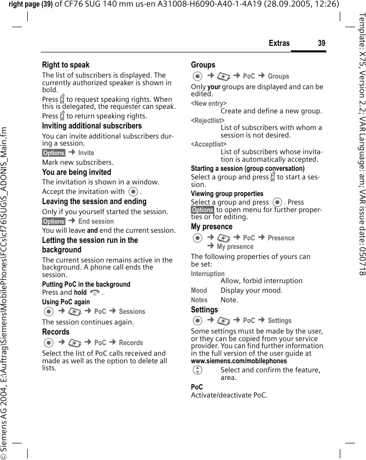 39Extrasright page (39) of CF76 SUG 140 mm us-en A31008-H6090-A40-1-4A19 (28.09.2005, 12:26)&copy; Siemens AG 2004, E:\Auftrag\Siemens\MobilePhones\FCCs\cf76\SUG\S_ADONIS_Main.fmTemplate: X75, Version 2.2; VAR Language: am; VAR issue date: 050718Right to speak The list of subscribers is displayed. The currently authorized speaker is shown in bold.Press b to request speaking rights. When this is delegated, the requester can speak.Press b to return speaking rights.Inviting additional subscribersYou can invite additional subscribers dur-ing a session. &sect;Options&sect; &cent;InviteMark new subscribers.You are being invited The invitation is shown in a window.Accept the invitation with .Leaving the session and endingOnly if you yourself started the session.&sect;Options&sect; &cent;End session You will leave and end the current session.Letting the session run in the backgroundThe current session remains active in the background. A phone call ends the session.Putting PoC in the backgroundPress and hold B. Using PoC again &cent;S &cent;PoC &cent;SessionsThe session continues again.Records &cent;S &cent;PoC &cent;RecordsSelect the list of PoC calls received and made as well as the option to delete all lists.Groups &cent;S &cent;PoC &cent;GroupsOnly your groups are displayed and can be edited.<New entry>Create and define a new group.<Rejectlist>List of subscribers with whom a session is not desired.<Acceptlist>List of subscribers whose invita-tion is automatically accepted.Starting a session (group conversation)Select a group and press b to start a ses-sion.Viewing group propertiesSelect a group and press . Press &sect;Options&sect; to open menu for further proper-ties or for editing.My presence &cent;S &cent;PoC &cent;Presence &cent;My presenceThe following properties of yours can be set:InterruptionAllow, forbid interruptionMood Display your mood.Notes Note.Settings &cent;S &cent;PoC &cent;SettingsSome settings must be made by the user, or they can be copied from your service provider. You can find further information in the full version of the user guide at www.siemens.com/mobilephonesGSelect and confirm the feature, area.PoCActivate/deactivate PoC.