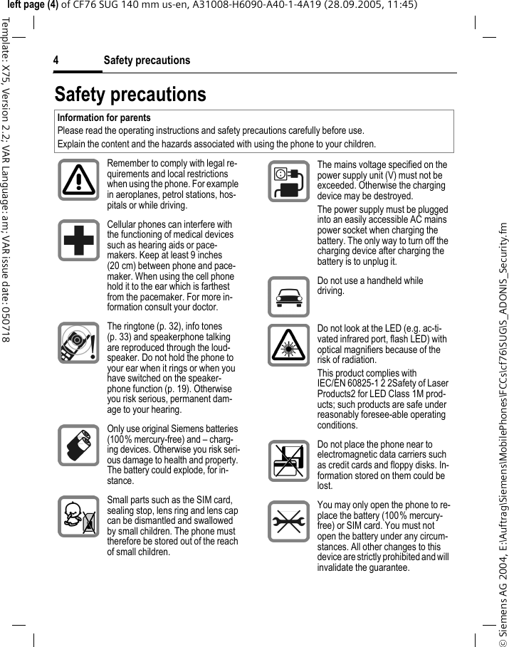 Safety precautions4&copy; Siemens AG 2004, E:\Auftrag\Siemens\MobilePhones\FCCs\cf76\SUG\S_ADONIS_Security.fmleft page (4) of CF76 SUG 140 mm us-en, A31008-H6090-A40-1-4A19 (28.09.2005, 11:45)Template: X75, Version 2.2; VAR Language: am; VAR issue date: 050718Safety precautionsInformation for parentsPlease read the operating instructions and safety precautions carefully before use.Explain the content and the hazards associated with using the phone to your children.Remember to comply with legal re-quirements and local restrictions when using the phone. For example in aeroplanes, petrol stations, hos-pitals or while driving.Cellular phones can interfere with the functioning of medical devices such as hearing aids or pace-makers. Keep at least 9 inches (20 cm) between phone and pace-maker. When using the cell phone hold it to the ear which is farthest from the pacemaker. For more in-formation consult your doctor.The ringtone (p. 32), info tones (p. 33) and speakerphone talking are reproduced through the loud-speaker. Do not hold the phone to your ear when it rings or when you have switched on the speaker-phone function (p. 19). Otherwise you risk serious, permanent dam-age to your hearing.Only use original Siemens batteries (100% mercury-free) and &ndash; charg-ing devices. Otherwise you risk seri-ous damage to health and property. The battery could explode, for in-stance.Small parts such as the SIM card, sealing stop, lens ring and lens cap can be dismantled and swallowed by small children. The phone must therefore be stored out of the reach of small children.The mains voltage specified on the power supply unit (V) must not be exceeded. Otherwise the charging device may be destroyed.The power supply must be plugged into an easily accessible AC mains power socket when charging the battery. The only way to turn off the charging device after charging the battery is to unplug it. Do not use a handheld while driving.Do not look at the LED (e.g. ac-ti-vated infrared port, flash LED) with optical magnifiers because of the risk of radiation.This product complies with IEC/EN 60825-1 2 2Safety of Laser Products2 for LED Class 1M prod-ucts; such products are safe under reasonably foresee-able operating conditions.Do not place the phone near to electromagnetic data carriers such as credit cards and floppy disks. In-formation stored on them could be lost.You may only open the phone to re-place the battery (100% mercury-free) or SIM card. You must not open the battery under any circum-stances. All other changes to this device are strictly prohibited and will invalidate the guarantee.