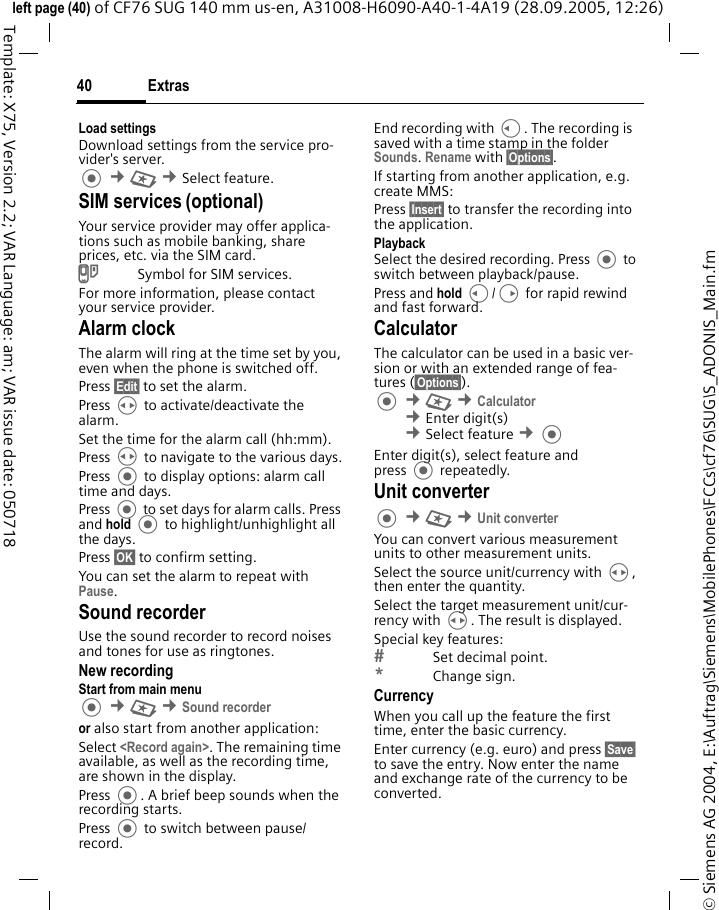 Extras40&copy; Siemens AG 2004, E:\Auftrag\Siemens\MobilePhones\FCCs\cf76\SUG\S_ADONIS_Main.fmleft page (40) of CF76 SUG 140 mm us-en, A31008-H6090-A40-1-4A19 (28.09.2005, 12:26)Template: X75, Version 2.2; VAR Language: am; VAR issue date: 050718Load settingsDownload settings from the service pro-vider's server. &cent;S &cent;Select feature. SIM services (optional)Your service provider may offer applica-tions such as mobile banking, share prices, etc. via the SIM card.USymbol for SIM services.For more information, please contact your service provider.Alarm clockThe alarm will ring at the time set by you, even when the phone is switched off. Press &sect;Edit&sect; to set the alarm. Press H to activate/deactivate the alarm. Set the time for the alarm call (hh:mm).Press H to navigate to the various days.Press  to display options: alarm call time and days.Press  to set days for alarm calls. Press and hold  to highlight/unhighlight all the days.Press &sect;OK&sect; to confirm setting.You can set the alarm to repeat with Pause.Sound recorderUse the sound recorder to record noises and tones for use as ringtones. New recordingStart from main menu &cent;S &cent;Sound recorderor also start from another application:Select <Record again>. The remaining time available, as well as the recording time, are shown in the display.Press . A brief beep sounds when the recording starts. Press  to switch between pause/record.End recording with C. The recording is saved with a time stamp in the folder Sounds. Rename with &sect;Options&sect;.If starting from another application, e.g. create MMS:Press &sect;Insert&sect; to transfer the recording into the application.PlaybackSelect the desired recording. Press  to switch between playback/pause.Press and hold C/D for rapid rewind and fast forward.CalculatorThe calculator can be used in a basic ver-sion or with an extended range of fea-tures (&sect;Options&sect;).  &cent;S &cent;Calculator &cent;Enter digit(s) &cent;Select feature &cent;Enter digit(s), select feature and press  repeatedly.Unit converter &cent;S &cent;Unit converter You can convert various measurement units to other measurement units.Select the source unit/currency with H, then enter the quantity.Select the target measurement unit/cur-rency with H. The result is displayed.Special key features:Set decimal point.*Change sign. CurrencyWhen you call up the feature the first time, enter the basic currency. Enter currency (e.g. euro) and press &sect;Save&sect; to save the entry. Now enter the name and exchange rate of the currency to be converted. 