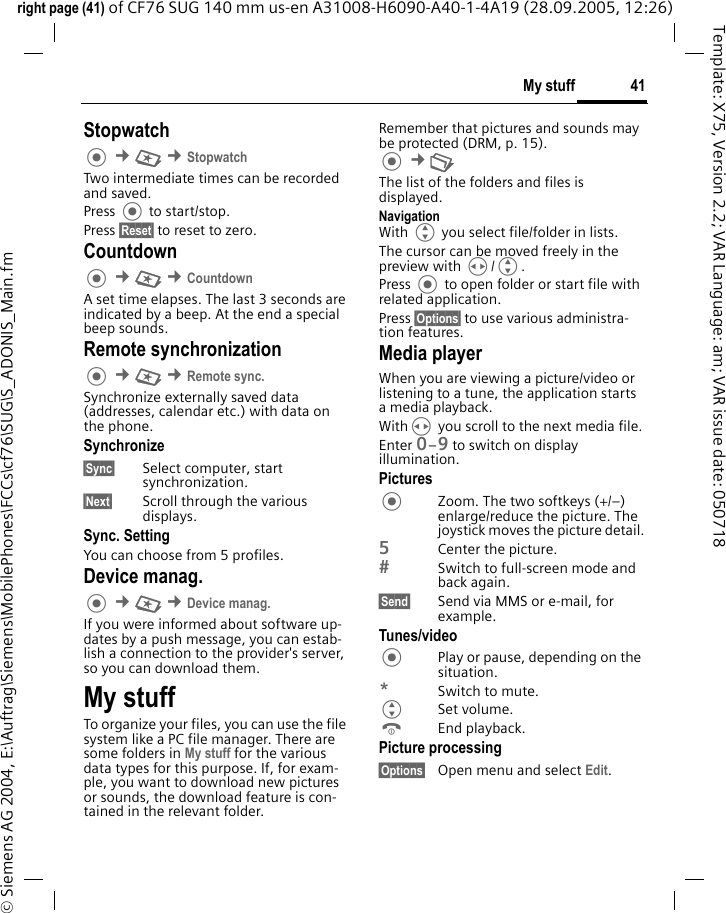 41My stuffright page (41) of CF76 SUG 140 mm us-en A31008-H6090-A40-1-4A19 (28.09.2005, 12:26)&copy; Siemens AG 2004, E:\Auftrag\Siemens\MobilePhones\FCCs\cf76\SUG\S_ADONIS_Main.fmTemplate: X75, Version 2.2; VAR Language: am; VAR issue date: 050718Stopwatch &cent;S &cent;StopwatchTwo intermediate times can be recorded and saved. Press  to start/stop.Press &sect;Reset&sect; to reset to zero.Countdown &cent;S &cent;CountdownA set time elapses. The last 3 seconds are indicated by a beep. At the end a special beep sounds. Remote synchronization &cent;S &cent;Remote sync. Synchronize externally saved data (addresses, calendar etc.) with data on the phone.Synchronize&sect;Sync&sect; Select computer, start synchronization.&sect;Next&sect; Scroll through the various displays.Sync. SettingYou can choose from 5 profiles. Device manag. &cent;S &cent;Device manag. If you were informed about software up-dates by a push message, you can estab-lish a connection to the provider's server, so you can download them. My stuffTo organize your files, you can use the file system like a PC file manager. There are some folders in My stuff for the various data types for this purpose. If, for exam-ple, you want to download new pictures or sounds, the download feature is con-tained in the relevant folder.Remember that pictures and sounds may be protected (DRM, p. 15). &cent;N The list of the folders and files is displayed.NavigationWith G you select file/folder in lists.The cursor can be moved freely in the preview with H/G.Press  to open folder or start file with related application.Press &sect;Options&sect; to use various administra-tion features.Media playerWhen you are viewing a picture/video or listening to a tune, the application starts a media playback.WithH you scroll to the next media file.Enter 0&ndash;9 to switch on display illumination.PicturesZoom. The two softkeys (+/&ndash;) enlarge/reduce the picture. The joystick moves the picture detail.5Center the picture.Switch to full-screen mode and back again.&sect;Send&sect; Send via MMS or e-mail, for example.Tunes/videoPlay or pause, depending on the situation.*Switch to mute.GSet volume.BEnd playback.Picture processing&sect;Options&sect; Open menu and select Edit.