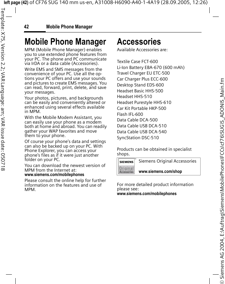 Mobile Phone Manager42&copy; Siemens AG 2004, E:\Auftrag\Siemens\MobilePhones\FCCs\cf76\SUG\S_ADONIS_Main.fmleft page (42) of CF76 SUG 140 mm us-en, A31008-H6090-A40-1-4A19 (28.09.2005, 12:26)Template: X75, Version 2.2; VAR Language: am; VAR issue date: 050718Mobile Phone ManagerMPM (Mobile Phone Manager) enables you to use extended phone features from your PC. The phone and PC communicate via IrDA or a data cable (Accessories).Write EMS and SMS messages from the convenience of your PC. Use all the op-tions your PC offers and use your sounds and pictures to create EMS messages. You can read, forward, print, delete, and save your messages.Your photos, pictures, and backgrounds can be easily and conveniently altered or enhanced using several effects available in MPM.With the Mobile Modem Assistant, you can easily use your phone as a modem both at home and abroad. You can readily gather your WAP favorites and move them to your phone.Of course your phone's data and settings can also be backed up on your PC. With Phone Explorer, you can access your phone's files as if it were just another folder on your PC. You can download the newest version of MPM from the Internet at:www.siemens.com/mobilephones Please consult the online help for further information on the features and use of MPM.AccessoriesAvailable Accessories are:Textile Case FCT-600Li-Ion Battery EBA-670 (600 mAh) Travel Charger EU ETC-500 Car Charger Plus ECC-600Desktop Stand EDS-600Headset Basic HHS-500Headset HHS-510Headset Purestyle HHS-610Car Kit Portable HKP-500Flash IFL-600Data Cable DCA-500Data Cable USB DCA-510Data Cable USB DCA-540SyncStation DSC-510Products can be obtained in specialist shops.For more detailed product information please see:www.siemens.com/mobilephones Siemens Original Accessorieswww.siemens.com/shop 