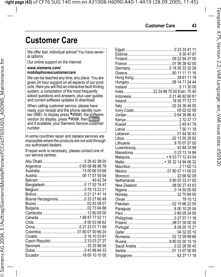 43Customer Careright page (43) of CF76 SUG 140 mm en A31008-H6090-A40-1-4A19 (28.09.2005, 11:45)&copy; Siemens AG 2004, E:\Auftrag\Siemens\MobilePhones\FCCs\cf76\SUG\S_ADONIS_Maintenance.fmTemplate: X75, Version 2.2; VAR Language: am; VAR issue date: 050920Customer CareIn some countries repair and replace services are impossible where the products are not sold through our authorised dealers.If repair work is necessary, please contact one of our service centres:Abu Dhabi .........................................0 26 42 38 00Argentina .....................................0 80 08 88 98 78Australia..........................................13 00 66 53 66Austria.............................................05 17 07 50 04Bahrain .................................................... 40 42 34Bangladesh.......................................0 17 52 74 47Belgium.............................................0 78 15 22 21Bolivia ...............................................0 21 21 41 14Bosnia Herzegovina..........................0 33 27 66 49Brunei ..................................................02 43 08 01Bulgaria................................................02 73 94 88Cambodia ............................................12 80 05 00Canada ........................................1 88 87 77 02 11Chile..................................................8 00 53 06 62China ...........................................0 21 23 01 71 88Colombia....................................01 80 07 00 66 24Croatia ..............................................0 16 10 53 81Czech Republic.................................2 33 03 27 27Denmark ..............................................35 25 86 00Dubai ................................................0 43 96 64 33Ecuador ..........................................18 00 10 10 00Egypt.................................................0 23 33 41 11Estonia.................................................. 6 30 47 97Finland ............................................09 22 94 37 00France.............................................01 56 38 42 00Germany ......................................0 18 05 33 32 26Greece ............................................80 11 11 11 16Hong Kong.......................................... 28 61 11 18Hungary ..........................................06 14 71 24 44Iceland .................................................. 5 11 30 00India .............................22 24 98 70 00 Extn: 70 40Indonesia .....................................0 21 46 82 60 81Ireland.............................................18 50 77 72 77Italy .................................................02 24 36 44 00Ivory Coast.......................................... 05 02 02 59Jordan...............................................0 64 39 86 42Kenya.................................................... 2 72 37 17Kuwait ................................................... 2 45 41 78Latvia .................................................... 7 50 11 18Lebanon.............................................. 01 44 30 43Libya ...............................................02 13 50 28 82Lithuania ...........................................8 70 07 07 00Luxembourg........................................ 43 84 33 99Macedonia ........................................0 23 13 14 84Malaysia....................................+ 6 03 77 12 43 04Malta .......................................+ 35 32 14 94 06 32Mauritius ............................................... 2 11 62 13Mexico .......................................01 80 07 11 00 03Morocco .............................................. 22 66 92 09Netherlands .................................0 90 03 33 31 00New Zealand...................................08 00 27 43 63Nigeria ..............................................0 14 50 05 00Norway................................................ 22 70 84 00Oman ....................................................... 79 10 12Pakistan ..........................................02 15 66 22 00Paraguay ..........................................8 00 10 20 04Peru ..................................................0 80 05 24 00Philippines ........................................0 27 57 11 18Poland.............................................08 01 30 00 30Portugal ............................................8 08 20 15 21Qatar................................................... 04 32 20 10Romania .........................................02 12 09 99 66Russia..........................................8 80 02 00 10 10Saudi Arabia .....................................0 22 26 00 43Serbia .............................................01 13 07 00 80Singapore ........................................... 62 27 11 18We offer fast, individual advice! You have sever-al options:Our online support on the Internet:www.siemens.com/mobilephonescustomercareWe can be reached any time, any place. You are given 24 hour support on all aspects of our prod-ucts. Here you will find an interactive fault-finding system, a compilation of the most frequently asked questions and answers, plus user guides and current software updates to download.When calling customer service, please have ready your receipt and the phone identity num-ber (IMEI, to display press *#06#), the software version (to display, press *#06#, then &sect;More&sect;) and if available, your Siemens Service customer number.