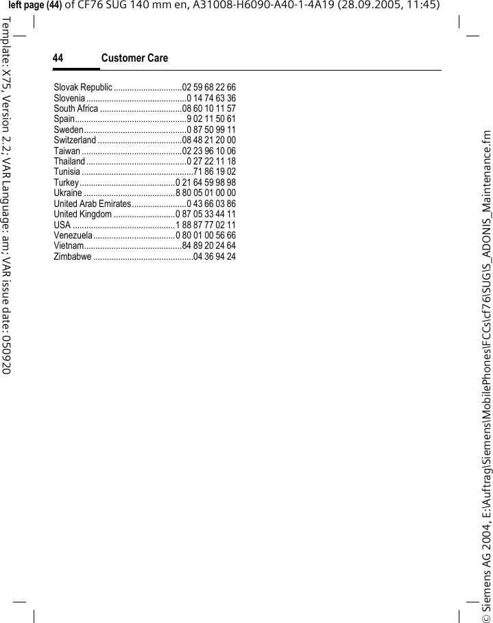 Customer Care44&copy; Siemens AG 2004, E:\Auftrag\Siemens\MobilePhones\FCCs\cf76\SUG\S_ADONIS_Maintenance.fmleft page (44) of CF76 SUG 140 mm en, A31008-H6090-A40-1-4A19 (28.09.2005, 11:45)Template: X75, Version 2.2; VAR Language: am; VAR issue date: 050920Slovak Republic ..............................02 59 68 22 66Slovenia............................................0 14 74 63 36South Africa ....................................08 60 10 11 57Spain.................................................9 02 11 50 61Sweden.............................................0 87 50 99 11Switzerland .....................................08 48 21 20 00Taiwan ............................................02 23 96 10 06Thailand............................................0 27 22 11 18Tunisia .................................................71 86 19 02Turkey..........................................0 21 64 59 98 98Ukraine ........................................8 80 05 01 00 00United Arab Emirates........................0 43 66 03 86United Kingdom ...........................0 87 05 33 44 11USA .............................................1 88 87 77 02 11Venezuela....................................0 80 01 00 56 66Vietnam...........................................84 89 20 24 64Zimbabwe ............................................04 36 94 24