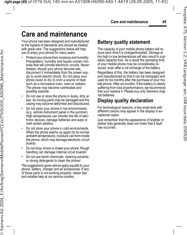 45Care and maintenanceright page (45) of CF76 SUG 140 mm en A31008-H6090-A40-1-4A19 (28.09.2005, 11:45)&copy; Siemens AG 2004, E:\Auftrag\Siemens\MobilePhones\FCCs\cf76\SUG\S_ADONIS_Maintenance.fmTemplate: X75, Version 2.2; VAR Language: am; VAR issue date: 050920Care and maintenanceYour phone has been designed and manufactured to the highest of standards and should be treated with great care. The suggestions below will help you to enjoy your phone for many years.&bull; Protect your phone from moisture and humidity. Precipitation, humidity and liquids contain min-erals that will corrode electronic circuits. Never-theless, should your phone become wet, disconnect it immediately from the power sup-ply to avoid electric shock. Do not place your phone (even to dry it) on/in a source of heat such as a microwave oven, oven or radiator. The phone may become overheated and possibly explode.&bull; Do not use or store the phone in dusty, dirty ar-eas. Its moving parts may be damaged and the casing may become deformed and discoloured.&bull; Do not store your phone in hot environments (e.g. vehicle instrument panel in the summer).  High temperatures can shorten the life of elec-tronic devices, damage batteries and warp or melt certain plastics. &bull; Do not store your phone in cold environments. When the phone warms up again (to its normal ambient temperature), moisture can form inside the phone, which may damage electronic circuit boards. &bull; Do not drop, knock or shake your phone. Rough handling can damage internal circuit boards!&bull; Do not use harsh chemicals, cleaning solvents, or strong detergents to clean the phone!The suggestions given above apply equally to your phone, battery, charger and all accessories. If any of these parts is not working properly, obtain fast and reliable help at our service centres.Battery quality statementThe capacity of your mobile phone battery will re-duce each time it is charged/emptied. Storage at too high or low temperatures will also result in a gr-aduly capacity loss. As a result the operating time of your mobile phone may be considerably re-duced, evan after a rull recharge of the battery.Regardless of this, the battery has been designed and manufactured so that it can be recharged and used for six months after the purchase of your mo-bile phone. After six months, if the battery is clearly suffering from loss of performance, we recommend that your replace it. Please buy only Siemens origi-nal batteries.Display quality declarationFor technological reasons, a few small dots with different colours may appear in the display in ex-ceptional cases.Just remember that the appearance of brighter or darker dots generally does not mean that a fault has occurred.