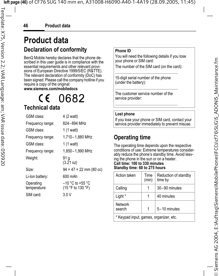 Product data46&copy; Siemens AG 2004, E:\Auftrag\Siemens\MobilePhones\FCCs\cf76\SUG\S_ADONIS_Maintenance.fmleft page (46) of CF76 SUG 140 mm en, A31008-H6090-A40-1-4A19 (28.09.2005, 11:45)Template: X75, Version 2.2; VAR Language: am; VAR issue date: 050920Product dataDeclaration of conformityBenQ Mobile hereby declares that the phone de-scribed in this user guide is in compliance with the essential requirements and other relevant provi-sions of European Directive 1999/5/EC (R&amp;TTE). The relevant declaration of conformity (DoC) has been signed. Please call the company hotline if you require a copy of the original:www.siemens.com/mobiledocs Technical dataOperating timeThe operating time depends upon the respective conditions of use: Extreme temperatures consider-ably reduce the phone&rsquo;s standby time. Avoid leav-ing the phone in the sun or on a heater.Call time: 100 to 330 minutesStandby time: 60 to 275 hoursGSM class: 4 (2 watt)Frequency range: 824&ndash;894 MHzGSM class: 1 (1 watt)Frequency range: 1,710&ndash;1,880 MHzGSM class: 1 (1 watt)Frequency range: 1,850&ndash;1,990 MHzWeight: 91 g(3.21 oz)Size: 94 &times; 47 &times; 22 mm (80 cc)Li-Ion battery: 600 mAhOperating temperature:&ndash;10 &deg;C to +55 &deg;C(15 &deg;F to 130 &deg;F)SIM card: 3.0 VPhone IDYou will need the following details if you lose your phone or SIM card: The number of the SIM card (on the card):..............................................................15-digit serial number of the phone (under the battery):..............................................................The customer service number of the service provider:..............................................................Lost phoneIf you lose your phone or SIM card, contact your service provider immediately to prevent misuse.Action taken Time(min)Reduction of standby time byCalling 1 30&ndash;90 minutesLight * 1 40 minutesNetwork search 1 5&ndash;10 minutes* Keypad input, games, organizer, etc.