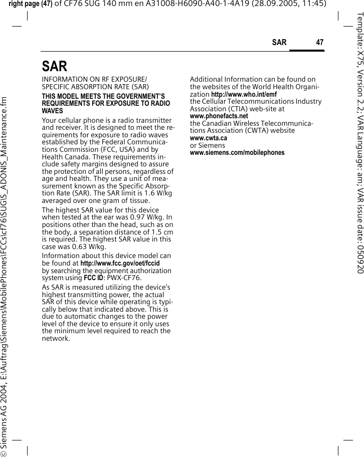 47SAR right page (47) of CF76 SUG 140 mm en A31008-H6090-A40-1-4A19 (28.09.2005, 11:45)&copy; Siemens AG 2004, E:\Auftrag\Siemens\MobilePhones\FCCs\cf76\SUG\S_ADONIS_Maintenance.fmTemplate: X75, Version 2.2; VAR Language: am; VAR issue date: 050920SAR  INFORMATION ON RF EXPOSURE/SPECIFIC ABSORPTION RATE (SAR)THIS MODEL MEETS THE GOVERNMENT&rsquo;S REQUIREMENTS FOR EXPOSURE TO RADIO WAVESYour cellular phone is a radio transmitter and receiver. It is designed to meet the re-quirements for exposure to radio waves established by the Federal Communica-tions Commission (FCC, USA) and by Health Canada. These requirements in-clude safety margins designed to assure the protection of all persons, regardless of age and health. They use a unit of mea-surement known as the Specific Absorp-tion Rate (SAR). The SAR limit is 1.6 W/kg averaged over one gram of tissue. The highest SAR value for this device when tested at the ear was 0.97 W/kg. In positions other than the head, such as on the body, a separation distance of 1.5 cm is required. The highest SAR value in this case was 0.63 W/kg.Information about this device model can be found at http://www.fcc.gov/oet/fccid by searching the equipment authorization system using FCC ID: PWX-CF76.As SAR is measured utilizing the device&rsquo;s highest transmitting power, the actual SAR of this device while operating is typi-cally below that indicated above. This is due to automatic changes to the power level of the device to ensure it only uses the minimum level required to reach the network. Additional Information can be found on the websites of the World Health Organi-zation http://www.who.int/emfthe Cellular Telecommunications Industry Association (CTIA) web-site atwww.phonefacts.netthe Canadian Wireless Telecommunica-tions Association (CWTA) websitewww.cwta.ca or Siemens www.siemens.com/mobilephones