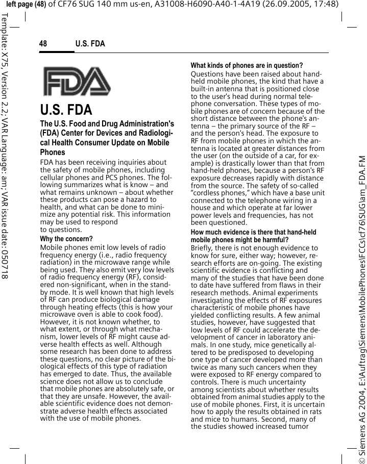 U.S. FDA48&copy; Siemens AG 2004, E:\Auftrag\Siemens\MobilePhones\FCCs\cf76\SUG\am_FDA.FMleft page (48) of CF76 SUG 140 mm us-en, A31008-H6090-A40-1-4A19 (26.09.2005, 17:48)Template: X75, Version 2.2; VAR Language: am; VAR issue date: 050718U.S. FDAThe U.S. Food and Drug Administration's (FDA) Center for Devices and Radiologi-cal Health Consumer Update on Mobile PhonesFDA has been receiving inquiries about the safety of mobile phones, including cellular phones and PCS phones. The fol-lowing summarizes what is know &ndash; and what remains unknown &ndash; about whether these products can pose a hazard to health, and what can be done to mini-mize any potential risk. This information may be used to respond to questions.Why the concern?Mobile phones emit low levels of radio frequency energy (i.e., radio frequency radiation) in the microwave range while being used. They also emit very low levels of radio frequency energy (RF), consid-ered non-significant, when in the stand-by mode. It is well known that high levels of RF can produce biological damage through heating effects (this is how your microwave oven is able to cook food). However, it is not known whether, to what extent, or through what mecha-nism, lower levels of RF might cause ad-verse health effects as well. Although some research has been done to address these questions, no clear picture of the bi-ological effects of this type of radiation has emerged to date. Thus, the available science does not allow us to conclude that mobile phones are absolutely safe, or that they are unsafe. However, the avail-able scientific evidence does not demon-strate adverse health effects associated with the use of mobile phones.What kinds of phones are in question?Questions have been raised about hand-held mobile phones, the kind that have a built-in antenna that is positioned close to the user's head during normal tele-phone conversation. These types of mo-bile phones are of concern because of the short distance between the phone's an-tenna &ndash; the primary source of the RF &ndash; and the person's head. The exposure to RF from mobile phones in which the an-tenna is located at greater distances from the user (on the outside of a car, for ex-ample) is drastically lower than that from hand-held phones, because a person's RF exposure decreases rapidly with distance from the source. The safety of so-called &ldquo;cordless phones,&rdquo; which have a base unit connected to the telephone wiring in a house and which operate at far lower power levels and frequencies, has not been questioned.How much evidence is there that hand-held mobile phones might be harmful?Briefly, there is not enough evidence to know for sure, either way; however, re-search efforts are on-going. The existing scientific evidence is conflicting and many of the studies that have been done to date have suffered from flaws in their research methods. Animal experiments investigating the effects of RF exposures characteristic of mobile phones have yielded conflicting results. A few animal studies, however, have suggested that low levels of RF could accelerate the de-velopment of cancer in laboratory ani-mals. In one study, mice genetically al-tered to be predisposed to developing one type of cancer developed more than twice as many such cancers when they were exposed to RF energy compared to controls. There is much uncertainty among scientists about whether results obtained from animal studies apply to the use of mobile phones. First, it is uncertain how to apply the results obtained in rats and mice to humans. Second, many of the studies showed increased tumor 