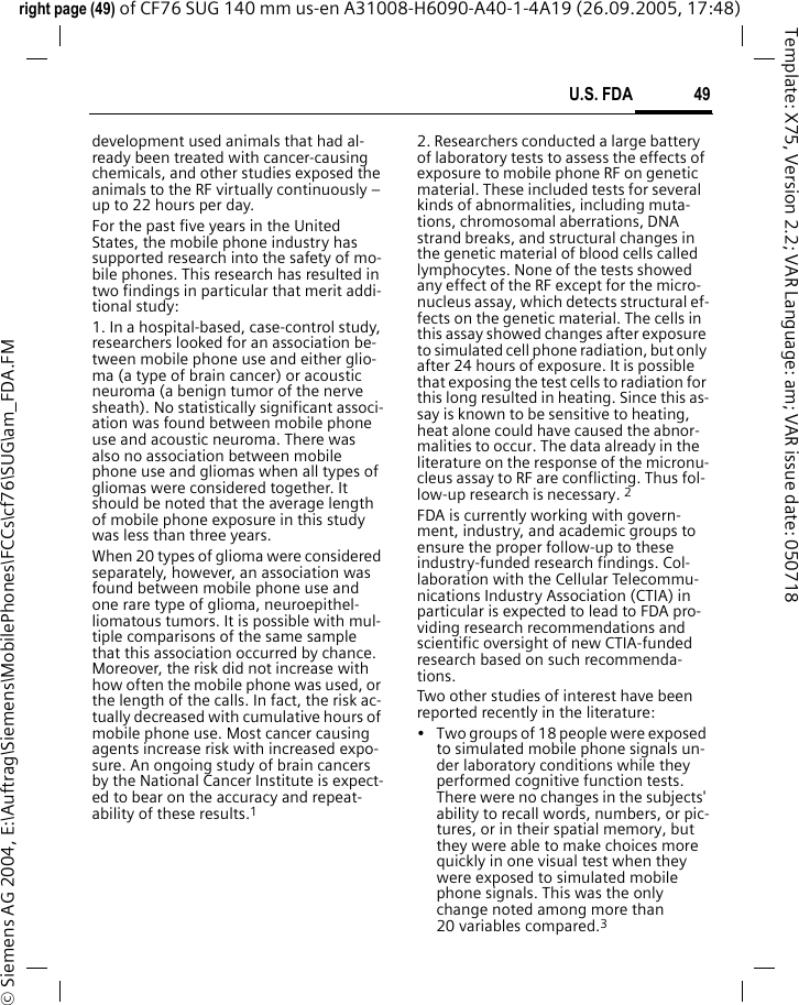 49U.S. FDAright page (49) of CF76 SUG 140 mm us-en A31008-H6090-A40-1-4A19 (26.09.2005, 17:48)&copy; Siemens AG 2004, E:\Auftrag\Siemens\MobilePhones\FCCs\cf76\SUG\am_FDA.FMTemplate: X75, Version 2.2; VAR Language: am; VAR issue date: 050718development used animals that had al-ready been treated with cancer-causing chemicals, and other studies exposed the animals to the RF virtually continuously &ndash; up to 22 hours per day.For the past five years in the United States, the mobile phone industry has supported research into the safety of mo-bile phones. This research has resulted in two findings in particular that merit addi-tional study:1. In a hospital-based, case-control study, researchers looked for an association be-tween mobile phone use and either glio-ma (a type of brain cancer) or acoustic neuroma (a benign tumor of the nerve sheath). No statistically significant associ-ation was found between mobile phone use and acoustic neuroma. There was also no association between mobile phone use and gliomas when all types of gliomas were considered together. It should be noted that the average length of mobile phone exposure in this study was less than three years.When 20 types of glioma were considered separately, however, an association was found between mobile phone use and one rare type of glioma, neuroepithel-liomatous tumors. It is possible with mul-tiple comparisons of the same sample that this association occurred by chance. Moreover, the risk did not increase with how often the mobile phone was used, or the length of the calls. In fact, the risk ac-tually decreased with cumulative hours of mobile phone use. Most cancer causing agents increase risk with increased expo-sure. An ongoing study of brain cancers by the National Cancer Institute is expect-ed to bear on the accuracy and repeat-ability of these results.12. Researchers conducted a large battery of laboratory tests to assess the effects of exposure to mobile phone RF on genetic material. These included tests for several kinds of abnormalities, including muta-tions, chromosomal aberrations, DNA strand breaks, and structural changes in the genetic material of blood cells called lymphocytes. None of the tests showed any effect of the RF except for the micro-nucleus assay, which detects structural ef-fects on the genetic material. The cells in this assay showed changes after exposure to simulated cell phone radiation, but only after 24 hours of exposure. It is possible that exposing the test cells to radiation for this long resulted in heating. Since this as-say is known to be sensitive to heating, heat alone could have caused the abnor-malities to occur. The data already in the literature on the response of the micronu-cleus assay to RF are conflicting. Thus fol-low-up research is necessary. 2FDA is currently working with govern-ment, industry, and academic groups to ensure the proper follow-up to these industry-funded research findings. Col-laboration with the Cellular Telecommu-nications Industry Association (CTIA) in particular is expected to lead to FDA pro-viding research recommendations and scientific oversight of new CTIA-funded research based on such recommenda-tions.Two other studies of interest have been reported recently in the literature:&bull; Two groups of 18 people were exposed to simulated mobile phone signals un-der laboratory conditions while they performed cognitive function tests. There were no changes in the subjects' ability to recall words, numbers, or pic-tures, or in their spatial memory, but they were able to make choices more quickly in one visual test when they were exposed to simulated mobile phone signals. This was the only change noted among more than 20 variables compared.3