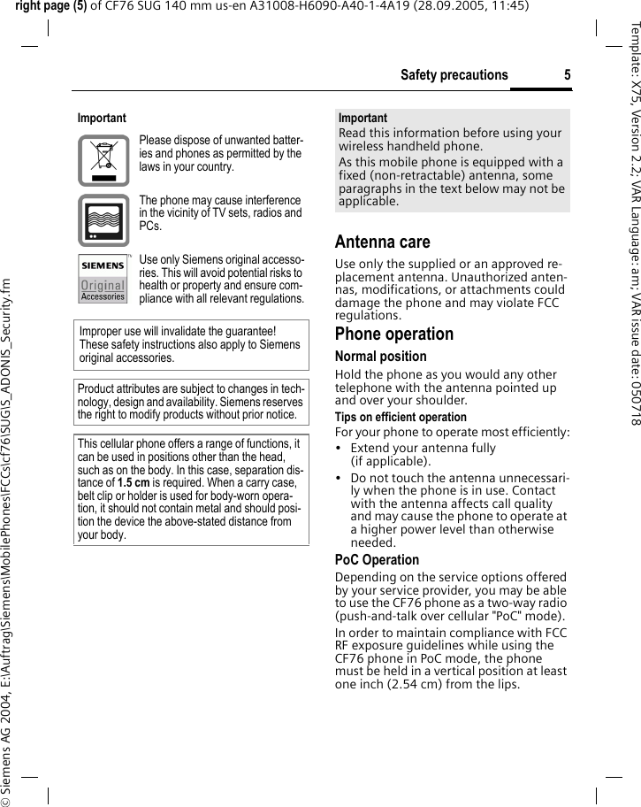 5Safety precautionsright page (5) of CF76 SUG 140 mm us-en A31008-H6090-A40-1-4A19 (28.09.2005, 11:45)&copy; Siemens AG 2004, E:\Auftrag\Siemens\MobilePhones\FCCs\cf76\SUG\S_ADONIS_Security.fmTemplate: X75, Version 2.2; VAR Language: am; VAR issue date: 050718Antenna careUse only the supplied or an approved re-placement antenna. Unauthorized anten-nas, modifications, or attachments could damage the phone and may violate FCC regulations.Phone operationNormal positionHold the phone as you would any other telephone with the antenna pointed up and over your shoulder.Tips on efficient operationFor your phone to operate most efficiently:&bull; Extend your antenna fully (if applicable).&bull; Do not touch the antenna unnecessari-ly when the phone is in use. Contact with the antenna affects call quality and may cause the phone to operate at a higher power level than otherwise needed.PoC OperationDepending on the service options offered by your service provider, you may be able to use the CF76 phone as a two-way radio (push-and-talk over cellular "PoC" mode). In order to maintain compliance with FCC RF exposure guidelines while using the CF76 phone in PoC mode, the phone must be held in a vertical position at least one inch (2.54 cm) from the lips.ImportantPlease dispose of unwanted batter-ies and phones as permitted by the laws in your country.The phone may cause interference in the vicinity of TV sets, radios and PCs.Use only Siemens original accesso-ries. This will avoid potential risks to health or property and ensure com-pliance with all relevant regulations.Improper use will invalidate the guarantee! These safety instructions also apply to Siemens original accessories.Product attributes are subject to changes in tech-nology, design and availability. Siemens reserves the right to modify products without prior notice.This cellular phone offers a range of functions, it can be used in positions other than the head, such as on the body. In this case, separation dis-tance of 1.5 cm is required. When a carry case, belt clip or holder is used for body-worn opera-tion, it should not contain metal and should posi-tion the device the above-stated distance from your body.ImportantRead this information before using your wireless handheld phone.As this mobile phone is equipped with a fixed (non-retractable) antenna, some paragraphs in the text below may not be applicable. 