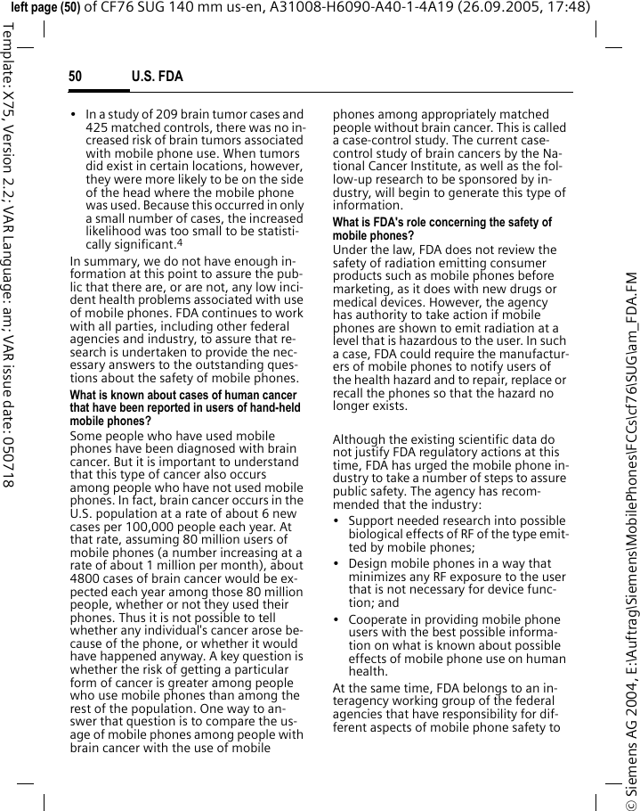 U.S. FDA50&copy; Siemens AG 2004, E:\Auftrag\Siemens\MobilePhones\FCCs\cf76\SUG\am_FDA.FMleft page (50) of CF76 SUG 140 mm us-en, A31008-H6090-A40-1-4A19 (26.09.2005, 17:48)Template: X75, Version 2.2; VAR Language: am; VAR issue date: 050718&bull; In a study of 209 brain tumor cases and 425 matched controls, there was no in-creased risk of brain tumors associated with mobile phone use. When tumors did exist in certain locations, however, they were more likely to be on the side of the head where the mobile phone was used. Because this occurred in only a small number of cases, the increased likelihood was too small to be statisti-cally significant.4In summary, we do not have enough in-formation at this point to assure the pub-lic that there are, or are not, any low inci-dent health problems associated with use of mobile phones. FDA continues to work with all parties, including other federal agencies and industry, to assure that re-search is undertaken to provide the nec-essary answers to the outstanding ques-tions about the safety of mobile phones.What is known about cases of human cancer that have been reported in users of hand-held mobile phones?Some people who have used mobile phones have been diagnosed with brain cancer. But it is important to understand that this type of cancer also occurs among people who have not used mobile phones. In fact, brain cancer occurs in the U.S. population at a rate of about 6 new cases per 100,000 people each year. At that rate, assuming 80 million users of mobile phones (a number increasing at a rate of about 1 million per month), about 4800 cases of brain cancer would be ex-pected each year among those 80 million people, whether or not they used their phones. Thus it is not possible to tell whether any individual's cancer arose be-cause of the phone, or whether it would have happened anyway. A key question is whether the risk of getting a particular form of cancer is greater among people who use mobile phones than among the rest of the population. One way to an-swer that question is to compare the us-age of mobile phones among people with brain cancer with the use of mobile phones among appropriately matched people without brain cancer. This is called a case-control study. The current case-control study of brain cancers by the Na-tional Cancer Institute, as well as the fol-low-up research to be sponsored by in-dustry, will begin to generate this type of information.What is FDA's role concerning the safety of mobile phones?Under the law, FDA does not review the safety of radiation emitting consumer products such as mobile phones before marketing, as it does with new drugs or medical devices. However, the agency has authority to take action if mobile phones are shown to emit radiation at a level that is hazardous to the user. In such a case, FDA could require the manufactur-ers of mobile phones to notify users of the health hazard and to repair, replace or recall the phones so that the hazard no longer exists. Although the existing scientific data do not justify FDA regulatory actions at this time, FDA has urged the mobile phone in-dustry to take a number of steps to assure public safety. The agency has recom-mended that the industry:&bull; Support needed research into possible biological effects of RF of the type emit-ted by mobile phones;&bull; Design mobile phones in a way that minimizes any RF exposure to the user that is not necessary for device func-tion; and&bull; Cooperate in providing mobile phone users with the best possible informa-tion on what is known about possible effects of mobile phone use on human health.At the same time, FDA belongs to an in-teragency working group of the federal agencies that have responsibility for dif-ferent aspects of mobile phone safety to 