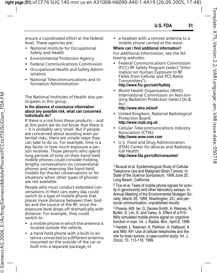 51U.S. FDAright page (51) of CF76 SUG 140 mm us-en A31008-H6090-A40-1-4A19 (26.09.2005, 17:48)&copy; Siemens AG 2004, E:\Auftrag\Siemens\MobilePhones\FCCs\cf76\SUG\am_FDA.FMTemplate: X75, Version 2.2; VAR Language: am; VAR issue date: 050718ensure a coordinated effort at the federal level. These agencies are:&bull; National Institute for Occupational Safety and Health&bull; Environmental Protection Agency&bull; Federal Communications Commission&bull; Occupational Health and Safety Admin-istration&bull; National Telecommunications and In-formation AdministrationThe National Institutes of Health also par-ticipates in this group.In the absence of conclusive information about any possible risk, what can concerned individuals do?If there is a risk from these products &ndash; and at this point we do not know that there is &ndash; it is probably very small. But if people are concerned about avoiding even po-tential risks, there are simple steps they can take to do so. For example, time is a key factor in how much exposure a per-son receives. Those persons who spend long periods of time on their hand-held mobile phones could consider holding lengthy conversations on conventional phones and reserving the hand-held models for shorter conversations or for situations when other types of phones are not available.People who must conduct extended con-versations in their cars every day could switch to a type of mobile phone that places more distance between their bod-ies and the source of the RF, since the exposure level drops off dramatically with distance. For example, they could switch to:&bull; a mobile phone in which the antenna is located outside the vehicle,&bull; a hand-held phone with a built-in an-tenna connected to a different antenna mounted on the outside of the car or built into a separate package, or&bull; a headset with a remote antenna to a mobile phone carried at the waist.Where can I find additional information?For additional information, see the fol-lowing websites:&bull; Federal Communications Commission (FCC) RF Safety Program (select &ldquo;Infor-mation on Human Exposure to RF Fields from Cellular and PCS Radio Transmitters&rdquo;): http://www.fcc.gov/oet/rfsafety&bull; World Health Organization (WHO) International Commission on Non-Ion-izing Radiation Protection (select Qs &amp; As): http://www.who.int/emf&bull; United Kingdom, National Radiological Protection Board: http://www.nrpb.org.uk&bull; Cellular Telecommunications Industry Association (CTIA): http://www.wow-com.com&bull; U.S. Food and Drug Administration (FDA) Center for devices and Radiolog-ical Health: http://www.fda.gov/cdhr/consumer/1 Muscat et al. Epidemiological Study of Cellular Telephone Use and Malignant Brain Tumors. In: State of the Science Symposium; 1999 June 20; Long Beach, California.2 Tice et al. Tests of mobile phone signals for activ-ity in genotoxicity and other laboratory assays. In: Annual Meeting of the Environmental Mutagen So-ciety; March 29, 1999, Washington, DC; and per-sonal communication, unpublished results.3 Preece, AW, Iwi, G, Davies-Smith, A, Wesnes, K, Butler, S, Lim, E, and Varey, A. Effect of a 915- MHz simulated mobile phone signal on cognitive function in man. Int. J. Radiat. Biol., April 8, 1999.4 Hardell, L, Nasman, A, Pahlson, A, Hallquist, A and Mild, KH. Use of cellular telephones and the risk for brain tumors; a case-control study. Int. J. Oncol, 15: 113-116, 1999.