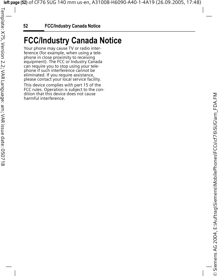 FCC/Industry Canada Notice52&copy; Siemens AG 2004, E:\Auftrag\Siemens\MobilePhones\FCCs\cf76\SUG\am_FDA.FMleft page (52) of CF76 SUG 140 mm us-en, A31008-H6090-A40-1-4A19 (26.09.2005, 17:48)Template: X75, Version 2.2; VAR Language: am; VAR issue date: 050718FCC/Industry Canada NoticeYour phone may cause TV or radio inter-ference (for example, when using a tele-phone in close proximity to receiving equipment). The FCC or Industry Canada can require you to stop using your tele-phone if such interference cannot be eliminated. If you require assistance, please contact your local service facility.This device complies with part 15 of the FCC rules. Operation is subject to the con-dition that this device does not cause harmful interference.