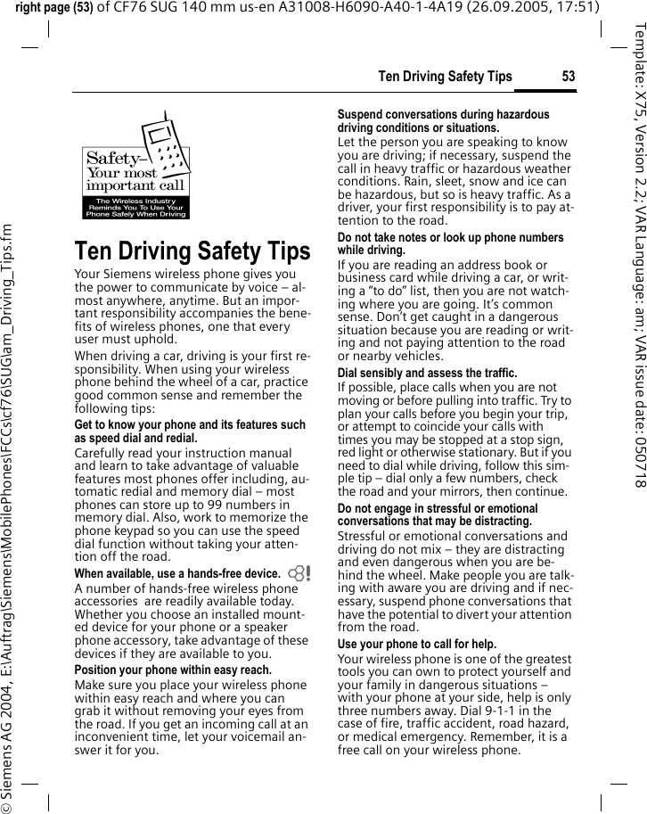 53Ten Driving Safety Tipsright page (53) of CF76 SUG 140 mm us-en A31008-H6090-A40-1-4A19 (26.09.2005, 17:51)&copy; Siemens AG 2004, E:\Auftrag\Siemens\MobilePhones\FCCs\cf76\SUG\am_Driving_Tips.fmTemplate: X75, Version 2.2; VAR Language: am; VAR issue date: 050718Ten Driving Safety TipsYour Siemens wireless phone gives you the power to communicate by voice &ndash; al-most anywhere, anytime. But an impor-tant responsibility accompanies the bene-fits of wireless phones, one that every user must uphold.When driving a car, driving is your first re-sponsibility. When using your wireless phone behind the wheel of a car, practice good common sense and remember the following tips:Get to know your phone and its features such as speed dial and redial.Carefully read your instruction manual and learn to take advantage of valuable features most phones offer including, au-tomatic redial and memory dial &ndash; most phones can store up to 99 numbers in memory dial. Also, work to memorize the phone keypad so you can use the speed dial function without taking your atten-tion off the road.When available, use a hands-free device. bA number of hands-free wireless phone accessories  are readily available today. Whether you choose an installed mount-ed device for your phone or a speaker phone accessory, take advantage of these devices if they are available to you.Position your phone within easy reach.Make sure you place your wireless phone within easy reach and where you can grab it without removing your eyes from the road. If you get an incoming call at an inconvenient time, let your voicemail an-swer it for you.Suspend conversations during hazardous driving conditions or situations.Let the person you are speaking to know you are driving; if necessary, suspend the call in heavy traffic or hazardous weather conditions. Rain, sleet, snow and ice can be hazardous, but so is heavy traffic. As a driver, your first responsibility is to pay at-tention to the road.Do not take notes or look up phone numbers while driving.If you are reading an address book or business card while driving a car, or writ-ing a &ldquo;to do&rdquo; list, then you are not watch-ing where you are going. It&rsquo;s common sense. Don&rsquo;t get caught in a dangerous situation because you are reading or writ-ing and not paying attention to the road or nearby vehicles.Dial sensibly and assess the traffic.If possible, place calls when you are not moving or before pulling into traffic. Try to plan your calls before you begin your trip, or attempt to coincide your calls with times you may be stopped at a stop sign, red light or otherwise stationary. But if you need to dial while driving, follow this sim-ple tip &ndash; dial only a few numbers, check the road and your mirrors, then continue.Do not engage in stressful or emotional conversations that may be distracting.Stressful or emotional conversations and driving do not mix &ndash; they are distracting and even dangerous when you are be-hind the wheel. Make people you are talk-ing with aware you are driving and if nec-essary, suspend phone conversations that have the potential to divert your attention from the road.Use your phone to call for help.Your wireless phone is one of the greatest tools you can own to protect yourself and your family in dangerous situations &ndash; with your phone at your side, help is only three numbers away. Dial 9-1-1 in the case of fire, traffic accident, road hazard, or medical emergency. Remember, it is a free call on your wireless phone.