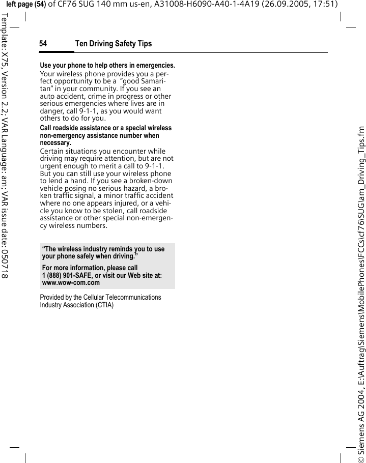 Ten Driving Safety Tips54&copy; Siemens AG 2004, E:\Auftrag\Siemens\MobilePhones\FCCs\cf76\SUG\am_Driving_Tips.fmleft page (54) of CF76 SUG 140 mm us-en, A31008-H6090-A40-1-4A19 (26.09.2005, 17:51)Template: X75, Version 2.2; VAR Language: am; VAR issue date: 050718Use your phone to help others in emergencies.Your wireless phone provides you a per-fect opportunity to be a  &ldquo;good Samari-tan&rdquo; in your community. If you see an auto accident, crime in progress or other serious emergencies where lives are in danger, call 9-1-1, as you would want others to do for you.Call roadside assistance or a special wireless non-emergency assistance number when necessary.Certain situations you encounter while driving may require attention, but are not urgent enough to merit a call to 9-1-1. But you can still use your wireless phone to lend a hand. If you see a broken-down vehicle posing no serious hazard, a bro-ken traffic signal, a minor traffic accident where no one appears injured, or a vehi-cle you know to be stolen, call roadside assistance or other special non-emergen-cy wireless numbers.Provided by the Cellular Telecommunications Industry Association (CTIA)&ldquo;The wireless industry reminds you to use your phone safely when driving.&rdquo;For more information, please call 1 (888) 901-SAFE, or visit our Web site at: www.wow-com.com